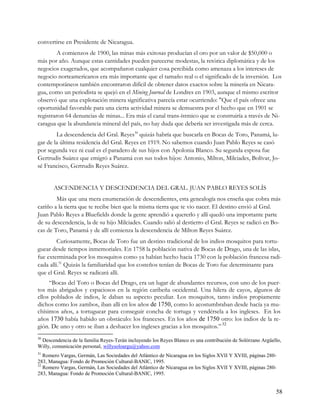 convertirse en Presidente de Nicaragua.
         A comienzos de 1900, las minas más exitosas producían el oro por un valor de $50,000 o
más por año. Aunque estas cantidades pueden parecerse modestas, la retórica diplomática y de los
negocios exagerados, que acompañaron cualquier cosa percibida como amenaza a los intereses de
negocio norteamericanos era más importante que el tamaño real o el significado de la inversión. Los
contemporáneos también encontraron difícil de obtener datos exactos sobre la minería en Nicara-
gua, como un periodista se quejó en el Mining Journal de Londres en 1903, aunque el mismo escritor
observó que una explotación minera significativa parecía estar ocurriendo: "Que el país ofrece una
oportunidad favorable para una cierta actividad minera se demuestra por el hecho que en 1901 se
registraron 64 denuncias de minas... Era más el canal trans-ístmico que se construiría a través de Ni-
caragua que la abundancia mineral del país, no hay duda que debería ser investigada más de cerca.
        La descendencia del Gral. Reyes30 quizás habría que buscarla en Bocas de Toro, Panamá, lu-
gar de la última residencia del Gral. Reyes en 1919. No sabemos cuando Juan Pablo Reyes se casó
por segunda vez ni cual es el paradero de sus hijos con Apolonia Blanco. Su segunda esposa fue
Gertrudis Suárez que emigró a Panamá con sus todos hijos: Antonio, Milton, Milciades, Bolívar, Jo-
sé Francisco, Gertrudis Reyes Suárez.


       ASCENDENCIA Y DESCENDENCIA DEL GRAL. JUAN PABLO REYES SOLÍS
        Más que una mera enumeración de descendientes, esta genealogía nos enseña que cobra más
cariño a la tierra que te recibe bien que la misma tierra que te vio nacer. El destino envió al Gral.
Juan Pablo Reyes a Bluefields donde la gente aprendió a quererlo y allí quedó una importante parte
de su descendencia, la de su hijo Milciades. Cuando salió al destierro el Gral. Reyes se radicó en Bo-
cas de Toro, Panamá y de allí comienza la descendencia de Milton Reyes Suárez.
         Curiosamente, Bocas de Toro fue un destino tradicional de los indios mosquitos para tortu-
guear desde tiempos inmemoriales. En 1758 la población nativa de Bocas de Drago, una de las islas,
fue exterminada por los mosquitos como ya habían hecho hacia 1730 con la población francesa radi-
cada allí.31 Quizás la familiaridad que los costeños tenían de Bocas de Toro fue determinante para
que el Gral. Reyes se radicará allí.
     “Bocas del Toro o Bocas del Drago, era un lugar de abundantes recursos, con uno de los puer-
tos más abrigados y espaciosos en la región caribeña occidental. Una hilera de cayos, algunos de
ellos poblados de indios, le daban su aspecto peculiar. Los mosquitos, tanto indios propiamente
dichos como los zambos, iban allí en los años de 1750, como lo acostumbraban desde hacía ya mu-
chísimos años, a tortuguear para conseguir concha de tortuga y vendérsela a los ingleses. En los
años 1730 había habido un obstáculo: los franceses. En los años de 1750 otro: los indios de la re-
gión. De uno y otro se iban a deshacer los ingleses gracias a los mosquitos.” 32
30
 Descendencia de la familia Reyes-Terán incluyendo los Reyes Blanco es una contribución de Solórzano Argüello,
Willy, comunicación personal, willysoloargu@yahoo.com
31
   Romero Vargas, Germán, Las Sociedades del Atlántico de Nicaragua en los Siglos XVII Y XVIII, páginas 280-
283, Managua: Fondo de Promoción Cultural-BANIC, 1995.
32
   Romero Vargas, Germán, Las Sociedades del Atlántico de Nicaragua en los Siglos XVII Y XVIII, páginas 280-
283, Managua: Fondo de Promoción Cultural-BANIC, 1995.


                                                                                                           58
 