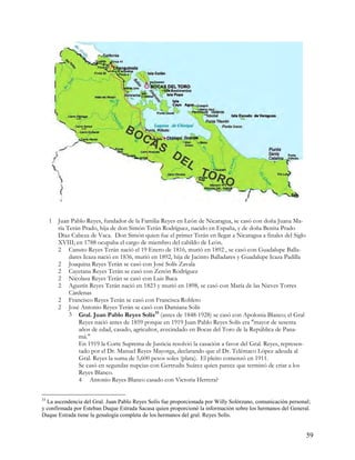 1 Juan Pablo Reyes, fundador de la Familia Reyes en León de Nicaragua, se casó con doña Juana Ma-
       ría Terán Prado, hija de don Simón Terán Rodríguez, nacido en España, y de doña Benita Prado
       Díaz Cabeza de Vaca. Don Simón quien fue el primer Terán en llegar a Nicaragua a finales del Siglo
       XVIII; en 1788 ocupaba el cargo de miembro del cabildo de León.
       2 Canuto Reyes Terán nació el 19 Enero de 1816, murió en 1892 , se casó con Guadalupe Balla-
            dares Icaza nació en 1836, murió en 1892, hija de Jacinto Balladares y Guadalupe Icaza Padilla
       2 Joaquina Reyes Terán se casó con José Solís Zavala
       2 Cayetana Reyes Terán se casó con Zenón Rodríguez
       2 Nicolasa Reyes Terán se casó con Luis Baca
       2 Agustín Reyes Terán nació en 1823 y murió en 1898, se casó con María de las Nieves Torres
            Cárdenas
       2 Francisco Reyes Terán se casó con Francisca Robleto
       2 José Antonio Reyes Terán se casó con Damiana Solís
            3 Gral. Juan Pablo Reyes Solís33 (antes de 1848-1928) se casó con Apolonia Blanco; el Gral
                Reyes nació antes de 1859 porque en 1919 Juan Pablo Reyes Solís era "mayor de sesenta
                años de edad, casado, agricultor, avecindado en Bocas del Toro de la República de Pana-
                má."
                En 1919 la Corte Suprema de Justicia resolvió la casación a favor del Gral. Reyes, represen-
                tado por el Dr. Manuel Reyes Mayorga, declarando que el Dr. Telémaco López adeuda al
                Gral. Reyes la suma de 5,600 pesos soles (plata). El pleito comenzó en 1911.
                Se casó en segundas nupcias con Gertrudis Suárez quien parece que terminó de criar a los
                Reyes Blanco.
                4 Antonio Reyes Blanco casado con Victoria Herrera?


33
  La ascendencia del Gral. Juan Pablo Reyes Solís fue proporcionada por Willy Solórzano, comunicación personal;
y confirmada por Esteban Duque Estrada Sacasa quien proporcionó la información sobre los hermanos del General.
Duque Estrada tiene la genalogía completa de los hermanos del gral. Reyes Solís.


                                                                                                               59
 