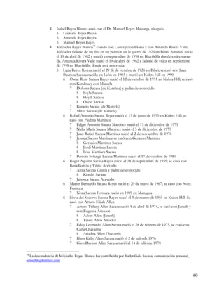 4   Isabel Reyes Blanco casó con el Dr. Manuel Reyes Mayorga, abogado
                   5 Lucrecia Reyes Reyes
                   5 Amanda Reyes Reyes
                   5 Manuel Reyes Reyes
               4   Milciades Reyes Blanco34 casado con Concepción Flores y con Amanda Rivera Valle.
                   Milciades falleció de un tiro en un pulmón en la guerra de 1926 en Bilwi. Amanda nació
                   el 19 de abril de 1902 y murió en septiembre de 1998 en Bluefields donde está enterra-
                   da. Amanda Rivera Valle nació el 19 de abril de 1902 y falleció de vejez en septiembre
                   de 1998 en Bluefields, donde está enterrada.
                   5 Ligia Reyes Rivera nació el 29 de de octubre de 1926 en Bilwi; se casó con Juan
                        Bautista Sacasa nacido en León en 1903 y murió en Kukra Hill en 1990
                        6 Óscar René Sacasa Reyes nació el 12 de octubre de 1951 en Kukra Hill; se casó
                            con Katalina y con Marcela
                            7 Dolores Sacasa (de Katalina) y padre desconocido
                                 8 Soyla Sacasa
                                 8 Heydi Sacasa
                                 8 Óscar Sacasa
                            7 Rosario Sacasa (de Marcela)
                            7 Mitza Sacasa (de Marcela)
                        6 Rafael Antonio Sacasa Reyes nació el 13 de junio de 1950 en Kukra Hill; se
                            casó con Paulina Martínez
                            7 Edgar Antonio Sacasa Martínez nació el 15 de diciembre de 1973
                            7 Nidia María Sacasa Martínez nació el 5 de diciembre de 1975
                            7 Juan Rafael Sacasa Martínez nació el 2 de noviembre de 1976
                            7 Jessica Sacasa Martínez se casó con Gerardo Martínez
                                 8 Gerardo Martínez Sacasa
                                 8 Jordi Martínez Sacasa
                                 8 Iviss Martínez Sacasa
                            7 Pastora Solangii Sacasa Martínez nació el 17 de octubre de 1980
                        6 Róger Agustín Sacasa Reyes nació el 28 de septiembre de 1959; se casó con
                            Rosa García y Vilma Acevedo
                            7 Aitza Sacasa García y padre desconocido
                                 8 Kendel Sacasa
                            7 Jahosca Sacasa Acevedo
                        6 Martín Bernardo Sacasa Reyes nació el 20 de mayo de 1967; se casó con Nora
                            Fonseca
                            7 Nora Sacasa Fonseca nació en 1989 en Managua
                        6 Silvia del Socorro Sacasa Reyes nació el 9 de marzo de 1955 en Kukra Hill. Se
                            casó con Arturo Elijah Allen
                            7 Arturo Trilany Allen Sacasa nació 4 de abril de 1974, se casó con Janeth y
                                 con Eugenia Amador
                                 8 Adsiri Allen (Janeth)
                                 8 Teissy Allen Amador
                            7 Eddy Leonardo Allen Sacasa nació el 28 de febrero de 1975, se casó con
                                 Carla Chavarría
                                 8 Ariadna Allen Chavarría
                            7 Hans Kelly Allen Sacasa nació el 2 de julio de 1976
                            7 Glen Dayton Allen Sacasa nació el 14 de julio de 1978

34
  La descendencia de Milciades Reyes Blanco fue contribuida por Yader Galo Sacasa, comunicación personal,
solset86@hotmail.com



                                                                                                            60
 
