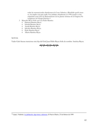 todas las transnacionales abandonaron la Costa Atlántica y Bluefields quedó muer-
                         to, sin empleo casi para nadie. Fue jubilado oficialmente en 1990 cuando se des-
                         empeñaba como Jefe de Mantenimiento de las plantas térmicas de la Empresa Ni-
                         caragüense de Energía Eléctrica.36
              3   Mercedes Reyes Solís casó con Pedro Ramírez
                  4 Damiana Ramírez Reyes
                  4 Soledad Ramírez Reyes
                  4 Amada Ramírez Reyes
                  4 Salvador Ramírez Reyes
                  4 Pedro Ramírez Reyes
                  4 Alberto Ramírez Reyes


NOTAS
Yader Galo Sacasa menciona otra hija del Gral Juan Pablo Reyes Solís de nombre América Reyes.

                                              




36
     López, Vladimir, La jubilación: algo triste y doloroso, El Nuevo Diario, 25 de febrero de 1999


                                                                                                             63
 