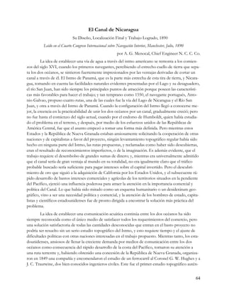 El Canal de Nicaragua
                             Su Diseño, Localización Final y Trabajo Logrado, 1890
          Leído en el Cuarto Congreso Internacional sobre Navegación Interior, Manchester, Julio, 1890
                                                          por A. G. Menocal, Chief Engineer N. C. C. Co.
         La idea de establecer una vía de agua a través del istmo americano se remonta a los comien-
zos del siglo XVI, cuando los primeros navegantes, percibiendo el estrecho cuello de tierra que sepa-
ra los dos océanos, se sintieron fuertemente impresionados por las ventajas derivadas de cortar un
canal a través de él. El Istmo de Panamá, que es la parte más estrecha de esta tira de tierra, y Nicara-
gua, tomando en cuenta las facilidades naturales evidentes presentadas por el Lago y su desaguadero,
el río San Juan, han sido siempre los principales puntos de atracción porque poseen las característi-
cas más favorables para hacer el trabajo; y tan temprano como 1550, el navegante portugués, Anto-
nio Galvao, propuso cuatro rutas, una de las cuales fue la vía del Lago de Nicaragua y el Río San
Juan, y otra a través del Istmo de Panamá. Cuando la configuración del Istmo llegó a conocerse me-
jor, la creencia en la practicabilidad de unir los dos océanos por un canal, gradualmente creció; pero
no fue hasta el comienzo del siglo actual, cuando por el endorso de Humboldt, quien había estudia-
do el problema en el terreno, y después, por medio de los esfuerzos unidos de las Repúblicas de
América Central, fue que el asunto empezó a tomar una forma más definida. Pero mientras estos
Estados y la República de Nueva Granada estaban ansiosamente solicitando la cooperación de otras
naciones y de capitalistas a favor del proyecto, ningún levantamiento topográfico regular había sido
hecho en ninguna parte del Istmo, las rutas propuestas, y reclamadas como haber sido descubiertas,
eran el resultado de reconocimientos imperfectos, o de la imaginación. Es además evidente, que el
trabajo requiere el desembolso de grandes sumas de dinero; y, mientras era universalmente admitido
que el canal sería de gran ventaja al mundo en su totalidad, no era igualmente claro que el tráfico
probable buscado sería suficiente para pagar intereses sobre el capital invertido. Pero el descubri-
miento de oro que siguió a la adquisición de California por los Estados Unidos, y el subsecuente rá-
pido desarrollo de bastos intereses comerciales y agrícolas de los territorios situados en la pendiente
del Pacífico, ejerció una influencia poderosa para atraer la atención en la importancia comercial y
política del Canal. Lo que había sido mirado como un esquema humanitario o un desiderátum geo-
gráfico, vino a ser una necesidad política y comercial, y la atención de los hombres de estado, capita-
listas y científicos estadounidenses fue de pronto dirigida a encontrar la solución más práctica del
problema.
         La idea de establecer una comunicación acuática continúa entre los dos océanos ha sido
siempre reconocida como el único medio de satisfacer todos los requerimientos del comercio, pero
una solución satisfactoria de todas las cantidades desconocidas que entran en el basto proyecto no
podría ser resuelto sin un serio estudio topográfico del Istmo, y esto requiere tiempo y el ajuste de
dificultades políticas con otras naciones interesadas en el trabajo propuesto. Mientras tanto, los esta-
dounidenses, ansiosos de llenar la creciente demanda por medios de comunicación entre los dos
océanos como consecuencia del rápido desarrollo de la costa del Pacífico, tornaron su atención a
una ruta terrestre y, habiendo obtenido una concesión de la República de Nueva Granada, organiza-
ron en 1849 una compañía y encomendaron el estudio de un ferrocarril al Coronel G. W. Hughes y a
J. C. Trautwine, dos bien conocidos ingenieros civiles. Este fue el primer estudio topográfico autén-


                                                                                                         64
 