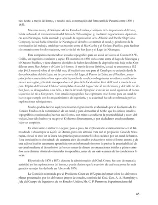 tico hecho a través del Istmo, y resultó en la construcción del ferrocarril de Panamá entre 1850 y
1855.
        Mientras tanto, el Gobierno de los Estados Unidos, conciente de la importancia del Canal,
había ordenado el reconocimiento del Istmo de Tehuantepec, y, mediante negociaciones diplomáti-
cas con Nicaragua, había animado y apoyado la organización de la Atlantic and Pacific Ship Canal
Company, la cual había obtenido de Nicaragua el derecho a construir el canal, y, pendiente de la
terminación del trabajo, establecer un tránsito entre el Mar Caribe y el Océano Pacífico, para facilitar
el comercio entre los dos océanos, por la vía del río San Juan y el Lago de Nicaragua.
         Esta compañía encomendó el estudio topográfico para un canal de barcos al Coronel O. W.
Childs, un ingeniero conciente y capaz. Él examinó en 1850 varias rutas entre el Lago de Nicaragua y
el Océano Pacífico, y tiene derecho al crédito de haber descubierto la depresión más baja en las Cor-
dilleras entre Mar Ártico y el Cabo de Hornos. A través de esta división, la cual se encuentra a 152
pies [46.3 metros] sobre el nivel del mar, él localizó una ruta para el Canal que se extiende desde la
desembocadura del río Lajas, en la costa oeste del Lago, al Puerto de Brito, en el Pacífico., cuyas
principales características han soportado la prueba de muchos subsiguientes estudios y rectificacio-
nes en esa región, y ha sido incorporado en el plan de la localización final del Canal a través de ese
país. El plan del Coronel Childs contemplaba el uso del Lago como el nivel cimero, y del valle del río
San Juan, su desaguadero, a su delta, a través del cual él propuso excavar un canal siguiendo el banco
izquierdo del río a Greytown. Este estudio topográfico fue el primero en el Istmo para un canal de
barcos que cumple con los requerimientos de ingeniería, y su exactitud ha sido confirmada por las
exploraciones subsiguientes.
        Mucho podría decirse aquí para mostrar el gran interés evidenciado por el Gobierno de los
Estados Unidos en la construcción de un canal, y para demostrar el hecho que los únicos estudios
topográficos concienzudos hechos en el Istmo, con miras a establecer la practicabilidad y costo del
trabajo, han sido hechos ya sea por el Gobierno directamente, o por ciudadanos estadounidenses
bajo sus auspicios.
        Es interesante e instructivo seguir, paso a paso, las exploraciones estadounidenses en el Ist-
mo desde Tehuantepec al Golfo de Darién, pero este artículo trata con el propuesto Canal de Nica-
ragua, el cual se cree ser la única ruta práctica para conectar los dos océanos por un canal de barcos.
Esta conclusión es el resultado de cuarenta años de estudios exhaustivos sobre el Istmo entero, y de
una valiosa lección caramente aprendida por un infortunado intento de probar la practicabilidad de
un canal mediante el desembolso de bastas sumas de dinero en excavaciones inútiles y planes extra-
ños para eliminar obstáculos naturales insuperables, antes de un serio examen de las condiciones fí-
sicas.
        El período de 1870 a 1873, durante la administración del Gral. Grant, fue uno de marcada
actividad en las exploraciones del istmo, y puede decirse que la cuestión de cual ruta posee las más
grandes ventajas fue definida en febrero de 1876.
        La Comisión nombrada por el Presidente Grant en 1872 para informar sobre los diferentes
planes presentados por los diferentes grupos de estudio, consistía del Gral. Gen. A. A. Humphreys,
Jefe del Cuerpo de Ingenieros de los Estados Unidos; Mr. C. P. Patterson, Superintendente del



                                                                                                       65
 