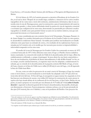 Coast Survey, y el Comodoro Daniel Ammen, Jefe del Bureau of Navigation del Departamento de
Marina.
        El 6 de febrero de 1876, la Comisión presentó su decisión al Presidente de los Estados Uni-
dos, en al cual se decía “Después de un estudio largo, cuidadoso y minucioso de los varios estudios
topográficos de las varias rutas a través del continente, unánimemente informamos, Que la ruta co-
nocida como la ruta de Nicaragua posee, para la construcción y para el mantenimiento del canal, las
ventajas más grandes, y ofrece menos dificultades desde los puntos de vista de ingeniería, comercial
o económica que cualquiera de las otras rutas, demostrando ser practicable por suficientes estudios
topográficos en detalle como para permitir formar un juicio de sus méritos relativos, ruta que será
presentada brevemente en el memorando anexo.”
         Las rutas consideradas por esta comisión fueron la de Tehuantepec, Nicaragua, Panamá y la
de Atrato-Napipi. Los estudios efectuados por el Gobierno de los Estados Unidos en otros puntos,
no desarrollaron condiciones físicas bastante favorables para justificar una localización con detalle
suficiente como para hacer un estimado de costos, y los resultados de las exploraciones fueron exa-
minadas por la Comisión solo en la medida que fue necesaria para mostrar su impracticabilidad o
inferioridad comparada con las otras rutas.
         El estudio de la ruta de Nicaragua por los Estados Unidos fue comenzado en marzo de 1872
y continuó hasta julio de 1873. Ocho diferentes rutas entre el Lago y el Pacífico fueron cuidadosa-
mente examinadas. La corrección del estudio de Childs de la desembocadura del río Lajas a Brito fue
cuidadosamente confirmada, y, aunque el parteaguas1 de poca altura fue una fuerte característica a
favor de esta localización, el problema de drenar adecuadamente el valle del Río Grande2 no fue, en
ese tiempo, resuelto satisfactoriamente, y la siguiente mejor ruta fue adoptada y cuidadosamente lo-
calizada, que se extiende de la desembocadura de la pequeña corriente Del Medio al Lago, al norte
del Lajas, al punto en la línea de Childs nueve millas [14.48 km] al oeste del Lago, y de allí siguiendo
la línea de Childs hasta Brito.
         En este, como en todos los proyectos de un canal a través de Nicaragua, el Lago fue tomado
como el nivel cimero, y en esta localización su nivel medio fue adoptado como 107 pies [32.6 me-
tros] sobre del nivel del mar. Al Este del Lago, la navegación en aguas mansas fue asegurada en el río
San Juan por una distancia de sesenta y tres millas [101 km] por la construcción de cuatro presas; la
represa más baja situada debajo de la confluencia de los ríos San Juan y el San Carlos. Debajo de este
punto, el canal se propone ser excavado por una distancia de 41.9 millas [67.4 km] sobre la banda
derecha3 y siguiendo la dirección general del río hacia la desembocadura, San Juanillo, donde gira
casi directamente a Greytown. Fueron propuestas veintiuna esclusas, con un levante promedio de
diez pies [3.05 metros], diez en el Atlántico y once en la pendiente del Pacífico. Este proyecto fue



1Nota del traductor: La divisoria de aguas es una línea imaginaria que delimita la cuenca hidrográfica. Una divisoria de
aguas marca el límite entre una cuenca hidrográfica y las cuencas vecinas. El agua precipitada a cada lado de la divisoria
desemboca generalmente en ríos distintos. También se denomina parteaguas.
2   Nota del traductor: El Río Grande hoy es llamado Río Brito.
3   Las negritas son del traductor para enfatizar que el canal correría al sur del río, en territorio costarricense.



                                                                                                                         66
 
