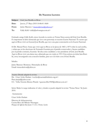 De Nuestros Lectores

Subject:   Gral. Jose Bonilla en Rivas
Date:      Jueves, 27 Mayo 2010 10:48:43 -0600
From:      Jaime Marenco <museoderivas@yahoo.es>
To:        Eddy Kühl <eddy@selvanegra.com.ni>


Estimado amigo Eddy Kuhl, estuve leyendo tu escrito en Temas Nicas acerca del Gral. José Bonilla.
Es importante la labor destacada que tuvo este personaje en nuestra Guerra Nacional. Te cuento que
aquí en Rivas vivió un General José Bonilla, que tuvo una gran connotación en la Guerra Nacional.

El Dr. Manuel Pasos Arana que vivió aquí en Rivas en la época de 1865 a 1875 sobre la cual escribe,
y relata que en las elecciones de Fernando Guzmán por el partido conservador y Sacasa candidato
por el partido contrario, Guzmán llevaba como candidato a vice presidente al Gral. José Bonilla.
Aquí en Rivas vivió una dama muy adinerada que era viuda en 1913. Esta señora era doña Sara Boni-
lla, estoy investigando esta conexión familiar, para ver si la hubo con el Gral. Bonilla.

Saludes.
Jaime Marenco Monterey. Historiador de Rivas
Email: museoderivas@yahoo.es


Asunto: Donde adquirir la revista
De: César Aviles Haslam <caviles@cuentadelmilenio.org.ni>
Para: jmejial@yahoo.com
CC: Yelba Teresita Montes Pineda <queencoffee1969@cablenet.com.ni>


Señor Mejía: le ruego indicarme el valor y donde se puede adquirir la revista “Temas Nicas “de Junio
2010.
Atentamente:
César Avilés Haslam
Director de Infraestructura
Cuenta Reto del Milenio-Nicaragua
Parque de Iglesia San Juan 1 1/2 c. Oeste. León




                                                                                                   4
 
