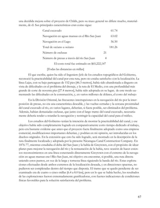 una decidida mejora sobre el proyecto de Childs, pero su trazo general no difiere mucho, material-
mente, de él. Sus principales características eran como sigue:
                    Canal excavado                                            61.74
                    Navegación en aguas mansas en el Río San Juan             63.02
                    Navegación en el Lago                                     56.50
                    Total de océano a océano                                 181.26
                    Número de esclusas                                  21
                    Número de presas a través del río San Juan           4
                              El costo total fue estimado en $65,222,147
                        [Todas las distancias en millas]
        El que escribe, quien ha sido el Ingeniero Jefe de los estudios topográficos del Gobierno,
reconoció la practicabilidad del canal por esta ruta, pero no estaba satisfecho con la localización. La
línea Lajas, con su bajo parteaguas de 152 pies [46.3 metros], había sido abandonada a disgusto en
vista de dificultades en el problema del drenaje, y la ruta de El Medio, con una profundidad más
grande de corte de noventa pies [27.4 metros], había sido adoptada en su lugar; de este modo au-
mentando las dificultades en la construcción, y, en varios millones de dólares, el costo del trabajo
        En la División Oriental, las frecuentes interrupciones en la navegación del río por la inter-
posición de presas, no era una característica deseable, y las vueltas cerradas y la cercana proximidad
del canal excavado al río, en varios lugares, deberían, si fuera posible, ser eliminados del problema.
Además, habían demasiadas esclusas, que junto con el largo tramo del canal excavado, necesaria-
mente debería tender a retardar la navegación y restringir la capacidad del canal para el tráfico.
         Los estudios del Gobierno tenían la intención de mostrar la practicabilidad del canal, y ese
objetivo había sido completamente logrado en comparativamente corto tiempo dedicado al trabajo,
pero era bastante evidente que antes que el proyecto fuera finalmente adoptado como una empresa
comercial, modificaciones importantes deberían, y podrían en mi opinión, ser introducidas en los
diseños originales. En la extensión que esto ha sido logrado, será mostrado en la descripción de la
ruta finalmente localizada y adoptada por la presente Nicaragua Canal Construction Company. En
1876-77, mientras estudiaba el delta del San Juan y la bahía de Greytown, con el propósito de idear
planes para mejorar la navegación del río y la restauración de la bahía, tuve ocasión de hacer exten-
sos reconocimientos en una línea conectando directamente Greytown con el extremo de la navega-
ción en aguas mansas ene l Río San Juan, mi objetivo era encontrar, si posible, una ruta directa
uniendo estos puntos, en vez de la larga y tortuosa línea siguiendo la banda del río. Estas explora-
ciones efectuadas desde ambos extremos de la localización deseada, y en direcciones opuestas, no
pudieron ser completadas dentro del tiempo que disponía. El tramo que se quedo pendiente de ser
examinado era de cuatro o cinco millas [6.4 a 8.0 km], pero en lo que se había hecho, los resultados
de las exploraciones fueron extremadamente gratificadoras, con fuertes indicaciones de condiciones
físicas favorables para la solución satisfactoria del problema.




                                                                                                      67
 