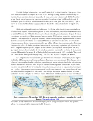 En 1880 dediqué mi atención a una rectificación de la localización de las Lajas, y tuve éxito
en la medida de reducir la longitud de la ruta en 1¼ millas [2.01 km], eliminar varias curvas y au-
mentar el radio de otras, disminuir la cantidad de excavación en el estrecho valle del Río Grande, y
lo que fue de mayor importancia, encontrar una solución satisfactoria al problema de drenaje al
desviar las aguas del Grande, arriba de su confluencia con el canal, y los ríos Juan Dávila y Lajas a
través de un canal artificial en el Lago; dejando así el estrecho valle de la corriente libre para el Ca-
nal.
         Habiendo así logrado mucho en la División Occidental sobre las mejoras contempladas en
su localización original, un interés más grande se sintió naturalmente para una cabal rectificación de
la sección Oriental. En 1885 el Gobierno de los Estados Unidos, inmediatamente después de haber
completado un tratado con Nicaragua para la construcción del Canal, me instruyó, a sugerencia mía,
proceder a Nicaragua con un grupo de asistentes competentes y asegurar la practicabilidad de intro-
ducir modificaciones favorables en la sección Oriental de la localización del canal. Los resultados
obtenidos por mi último examen, junto con los que habían sido previamente asegurados al oeste del
Lago, fueron todos calculados para atraer la atención de ingenieros y capitalistas, y la organización
de la Compañía alquilada por el Congreso de los Estados Unidos y ahora construyendo el Canal,
que siguió después. Los resultados de este estudio pueden ser encontrados en forma de libro, en mi
reporte al Honorable Secretario de la Marina, fechado en noviembre de 1885, y titulado, "Report of
the United States Nicaragua Surveying Party," Ex. Doc. No. 99, 49th Congress, 1st Session.
         La Compañía esta bien consciente que mientras este estudio era amplio para probar la prac-
ticabilidad del Canal, y con suficiente detalle para llegar a un costo aproximado del trabajo, se inten-
taba solo como una localización preliminar, y estudios más serios, comprendiendo los más mínimos
detalles eran todavía deseables antes de que la construcción real pudiera comenzarse. Por lo tanto,
el primer trabajo tomado por la Compañía, inmediatamente después de su organización, fue organi-
zar y enviar a Nicaragua un grupo numerosos de ingenieros competentes con instrucciones de hacer
una relocalización completa de la ruta entera y sus trabajos accesorios, para así eliminar todos los
elementos dudosos y llegar a un estimado exacto del carácter, cantidad y costo de todos los trabajos




    Ruta propuesta por Menocal en 1885. En azul oscuro las secciones excavadas del canal.
                                     Fuente: Mapa alemán de 1888
requeridos para la terminación de un canal amplio para la navegación de los barcos más grandes
aflote, y el pasaje del tráfico máximo probable de usarlo.




                                                                                                        68
 