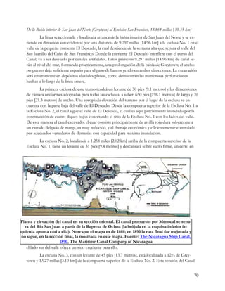 De la Bahía interior de San Juan del Norte (Greytwon) al Embalse San Francisco, 18.864 millas {30.35 km]
           La línea seleccionada y localizada arranca de la bahía interior de San Juan del Norte y se ex-
   tiende en dirección suroccidental por una distancia de 9.297 millas [14.96 km] a la esclusa No. 1 en el
   valle de la pequeña corriente El Deseado, la cual desciende de la serranía alta que separa el valle del
   San Juanillo del Caño de San Francisco. Donde la corriente El Deseado interfiere con el curso del
   Canal, va a ser desviado por canales artificiales. Estos primeros 9.297 millas [14.96 km] de canal se-
   rán al nivel del mar, formando prácticamente, una prolongación de la bahía de Greytown; el ancho
   propuesto deja suficiente espacio para el paso de barcos yendo en ambas direcciones. La excavación
   será enteramente en depósitos aluviales planos, como demuestran las numerosas perforaciones
   hechas a lo largo de la línea entera.
           La primera esclusa de este tramo tendrá un levante de 30 pies [9.1 metros] y las dimensiones
   de cámara uniformes adoptadas para todas las esclusas, a saber: 650 pies [198.1 metros] de largo y 70
   pies [21.3 metros] de ancho. Una apropiada elevación del terreno por el lugar de la esclusa se en-
   cuentra con la parte baja del valle de El Deseado. Desde la compuerta superior de la Esclusa No. 1 a
   la Esclusa No. 2, el canal sigue el valle de El Deseado, el cual es aquí parcialmente inundado por la
   construcción de cuatro diques bajos conectando el sitio de la Esclusa No. 1 con los lados del valle.
   De esta manera el canal excavado, el cual consiste principalmente de arcilla roja dura subyacente a
   un estrado delgado de marga, es muy reducido, y el drenaje económica y eficientemente controlado
   por adecuados vertederos de demasías con capacidad para máxima inundación.
          La esclusa No. 2, localizada a 1.258 miles [2.02 km] arriba de la compuerta superior de la
   Esclusa No. 1, tiene un levante de 31 pies [9.4 metros] y descansará sobre suelo firme, un cerro en




Planta y elevación del canal en su sección oriental. El canal propuesto por Menocal se sepa-
  ra del Río San Juan a partir de la Represa de Ochoa (la brújula en la esquina inferior iz-
quierda apunta casi a ella). Note que el mapa es de 1888; en 1890 la ruta final fue mejorada y
no sigue, en la sección final, la mostrada en este mapa. Fuente: The Nicaragua Ship Canal,
                         1890, The Maritime Canal Company of Nicaragua
   el lado sur del valle ofrece un sitio excelente para ello.
          La esclusa No. 3, con un levante de 45 pies [13.7 metros], está localizada a 12¾ de Grey-
   town y 1.927 millas [3.10 km] de la compuerta superior de la Esclusa No. 2. Esta sección del Canal


                                                                                                              70
 
