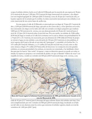 ocupa el embalse inferior, hecho en el valle de El Deseado por la erección de una represa de 38 pies
[11.6 metros] de alto por 1,300 pies 393.2 metros] de largo transversal a la corriente, y dos diques
con una longitud agregada de 1,400 pies [426.72 metros] y cerca de 20 pies [6.1 metros] de alto, en
la parte superior de la serranía que lo confina. La única excavación necesaria por este embalse es un
corte transversal de tres cerros bajos de arcilla roja.
         En este punto el valle de El Deseado es atravesado por un dique de 70 pies [21.3 metros] de
alto y 1,050 pies [320.04 metros] de largo, apoyado en dos cerros altos, y el las apreturas en la serra-
nía conectando este dique con los lados del valle son cerrados con diques pequeños que totalizan
5,800 pies [1,768 metros] en la corona, con una altura promedio de 20 pies [6.1 metros] hasta el
nivel de 112 pies [34.14 metros] sobre el nivel del mar. Por este medio, un embalse de 3.086 millas
[4.96 km] de largo es creado en el valle de la corriente con lo cual se obtiene una profundidad de 30
a 70 pies [9.1 a 21.3 metros], sin excavación, por una distancia de 2.598 millas [4.18 km]. Se propo-
ne retener el agua en este embalse a una elevación de 106 pies [32.3 metros]; en otras palabras, el
nivel superior del Canal es llevado al otro lado del “parteaguas” y extendido a la Esclusa No. 3 a
12¾ milla [20.5 km] del Atlántico, y a 3½ millas [5.6 km] del nivel del mar, el cual, como se dijo
antes alcanza a llegar a 9¼ millas [14.9 km] arriba de Greytown. La ventaja de estos dos grandes
embalses, en cercana proximidad a las esclusas, no necesita ser comentada, y las facilidades ofreci-
das para que los barcos “den vuelta” al esperar y viajar en dirección opuesta no puede ser sobre es-
timada. La represa se propone a ser construida de piedra o lo que es llamado “relleno de rocas” con
respaldo de tierra, y tendrá un vertedero de 600 pies [182.9 metros] de largo en la corona, y una




 Ruta del Canal según la Isthmian Canal Commission de 1901, probablemente basado en la
                                       ruta de Menocal de 1890.
caída de 45 pies [13.7 metros] para la descarga del agua sobrante dentro del embalse más bajo. Este
será complementado por otro vertedero de 800 pies [243.8 metros] de largo, localizado en el lado
sur del valle en una abertura entre los cerros que encierran el embalse superior, dando un total de
vertederos de 1,400 pies [426.7 pies].


                                                                                                      71
 