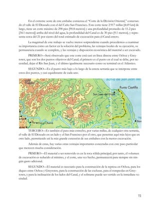 En el extreme oeste de este embalse comienza el “Corte de la División Oriental,” conectan-
do el valle de El Deseado con el del Caño San Francisco. Este corte tiene 2.917 millas [4.69 km] de
largo, tiene un corte máximo de 298 pies [90.8 metros] y una profundidad promedio de 11.2 pies
[34.1 metros]] arriba del nivel del agua, la profundidad del Canal es de 30 pies [9.1 metros], y repre-
senta cerca del 21 por ciento del total estimado de excavación para el Canal entero.
       La magnitud de este trabajo se vuelve menos sorprendente cuando procedemos a examinar
su importancia como un factor en la solución del problema, las ventajas locales de su ejecución, su
permanencia cuando se complete, y las ventajas y disposición económica del material a ser excavado.
        PRIMERO—Será observado que este corte está casi en línea directa entre Ochoa y Grey-
town, que son los dos puntos objetivos del Canal; el primero es el punto en el cual se debe, por ne-
cesidad, dejar el Río San Juan, y el último igualmente necesario como su terminal en el Atlántico.
        SEGUNDO—Es el punto más bajo a lo largo de la entera serranía que se interpone entre
estos dos puntos, y casi equidistante de cada uno.




         TERCERO—Es también el paso más estrecho, por varias millas, de cualquier otra serranía,
el valle de El Deseado en un lado y el San Francisco por el otro, que penetran aquí más lejos que en
otro lado, permitiendo así la más grande extensión de sus embalses con la menor excavación.
      Además de estas, hay varias otras ventajas importantes conectadas con este paso particular
que merecen mucha consideración.
       PRMERO—El material a ser removido es en la roca sólida principal; por tanto, el volumen
de excavación es reducido al mínimo, y el corte, una vez hecho, permanecerá para siempre sin nin-
gún gasto adicional.
        SEGUNDO—El material es necesario para la construcción de la represa en Ochoa, para los
diques entre Ochoa y Greytown, para la construcción de las exclusas, para el rompeolas en Grey-
town, y para la inclinación de los lados del Canal, y el sobrante puede ser vertido en la inmediata ve-
cindad.




                                                                                                     72
 
