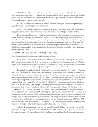 TERCERO—El centro de distribución está muy convenientemente localizado, y si este ma-
terial no estuviera disponible, el solo gasto de transportación lo rebaja, porque tendría que ser obte-
nido a un costo considerable de canteras en la vecindad, ya que no hay roca de fácil acceso entre
Ochoa y Greytown, excepto en esta serranía.
       CUARTO—La localidad es una de las más sanas en Nicaragua, el drenaje es perfecto, y el
agua abundante y excelente para usos domésticos.
        QUNITO—Hay cercana en ambos lados de la serranía una fuerza inagotable de agua para
la operación económica y conveniente de toda la maquinaria requerida para hacer el trabajo.
          Poseyendo, por lo tanto, la verdaderamente milagrosa coincidencia de circunstancias favo-
rables, parecería como que la mano de la Naturaleza ha hecho este punto particular con miras a fa-
cilitar la ejecución de uno de los proyectos más grandes de esta y cualquier otra edad. Con equipos
apropiados y buena administración, mucho del trabajo de las secciones adyacentes dependen del
material que será obtenido en este corte, y un avance parejo puede fácilmente ser mantenido y el
trabajo entero empujado a su terminación bien dentro de los seis años estimados como el tiempo
para completar el Canal.
DIVISIÓN SAN FRANCISCO, 12.500 MILLAS [20.11 km]
Desde Occidental del Corte de Parteaguas al Río San Juan en Ochoa
         En la ladera Occidental del parteaguas, el Canal sigue el valle del Limpio por 1.477 millas
[2.38 km] al extremo del corte. Antes de entrar en el embalse del San Francisco, pasa por 0.738 mi-
llas [1.19 km] a través de terreno ondulado en el valle bajo del Limpio, la profundidad promedio del
corte por esta distancia es de 16 pies [4.9 metros] arriba del fondo del Canal.
        Pasando dentro del embalse de Caño San Francisco, sigue los valles del Limpio y Chanchos
cerca de la confluencia del último con el San Francisco, y valle arriba de la corriente nombrada de
último, bordeando los cerros del oeste por un paso favorable en la serranía que separa este valle de
la región pantanosa conocida como Lago de Florida, extendiéndose hacia Ochoa. La línea de locali-
zación sigue este pantano en su extremo occidental, donde encuentra el terreno alto ondulante in-
terponiéndose entre esta región baja y el valle de El Machado, y siguiendo un tributario del último,
entra en el Río San Juan, 1,600 pies [487.7 metros] arriba de la desembocadura de El Machado. La
distancia desde el extremo occidental del Corte del Parteaguas a la orilla del Río San Juan es de
12.500 millas [20.11 km], de los cuales 7.481 millas [12.04 km] son tangentes y 5.019 millas [8.08
km] comprenden once curvas de 4,000 a 11,459 pies [1,219 a 3,493 metros] de radio. Los cerros que
rodean este embalse en el sur no forman una serranía continua en todos los puntos arriba del nivel
del agua, que en esta sección también, se mantiene a 106 pies [32.3 metros] arriba del nivel del mar.
Ocho aperturas tendrán que ser cerradas por diques con una longitud agregada de 2,440 pies [743.7
metros], medidos en el piso del valle, y 12,260 pies [3,736.9 metros] sobre la corona, la profundidad
máxima es de 60 pies [28.3 metros] debajo del nivel del agua en el embalse.
       Además de lo mencionado antes, serán requeridos, desde Ochoa a la serranía principal del
parteaguas, 59 diques pequeños totalizando 18,280 pies {5,572 metros] de longitud en sus coronas,
elevándose seis pies [1.8 metros] sobre el nivel del agua y variando en alto de uno a cincuenta pies



                                                                                                     73
 