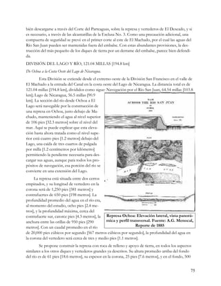 bién descargarse a través del Corte del Parteaguas, sobre la represa y vertederos de El Deseado, y si
es necesario, a través de las alcantarillas de la Esclusa No. 3. Como una precaución adicional, una
compuerta de seguridad se prevé en el primer corte al este de El Machado, por el cual las aguas del
Río San Juan pueden ser mantenidas fuera del embalse. Con estas abundantes provisiones, la des-
trucción del más pequeño de los diques de tierra por un derrame del embalse, parece bien defendi-
da.
DIVISIÓN DEL LAGO Y RÍO, 121.04 MILLAS [194.8 km]
De Ochoa a la Costa Oeste del Lago de Nicaragua.
         Esta División se extiende desde el extremo oeste de la División San Francisco en el valle de
El Machado a la entrada del Canal en la costa oeste del Lago de Nicaragua. La distancia total es de
121.04 millas [194.8 km], divididos como sigue: Navegación por el Río San Juan, 64.54 millas [103.8
km]; Lago de Nicaragua, 56.5 millas [90.9
km]. La sección del río desde Ochoa a El
Lago será navegable por la construcción de
una represa en Ochoa, justo debajo de Ma-
chado, manteniendo el agua al nivel superior
de 106 pies [32.3 metros] sobre el nivel del
mar. Aquí se puede explicar que esta eleva-
ción hasta ahora tratada como el nivel supe-
rior está cuatro pies [1.2 metros] debajo del
Lago, una caída de tres cuartos de pulgada
por milla [1.2 centímetros por kilómetro]
permitiendo la pendiente necesaria para des-
cargar sus aguas, aunque para todos los pro-
pósitos de navegación, esa porción del río se
convierte en una extensión del Lago.
     La represa está situada entre dos cerros
empinados, y su longitud de vertedero en la
corona será de 1,250 pies [381 metros] y
contrafuertes de 650 pies [198 metros]. La
profundidad promedio del agua en el río era,
al momento del estudio, ocho pies [2.4 me-
tros], y la profundidad máxima, cerca del
contrafuerte sur, catorce pies [4.3 metros], la Represa Ochoa: Elevación lateral, vista panorá-
anchura entre las orillas de 950 pies [290       mica y perfil transversal. Fuente: A.G. Menocal,
metros]. Con un caudal promedio en el río                         Reporte de 1885
de 20,000 pies cúbicos por segundo [567 metros cúbicos por segundo], la profundidad del agua en
la corona del vertedero será cerca de tres y medio pies [1.1 metros].
         Se propone construir la represa con roca de relleno y apoyo de tierra, en todos los aspectos
similares a los otros diques y vertederos grandes ya descritos. Su altura promedio arriba del fondo
del río es de 61 pies [18.6 metros], su espesor en la corona, 25 pies [7.6 metros], y en el fondo, 500


                                                                                                     75
 