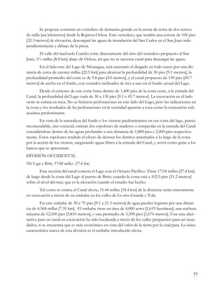 Se propone construir un vertedero de demasías grande en la cresta de cerca de dos tercios
de milla [un kilómetro] desde la Represa Ochoa. Este vertedero, que tendría una corona de 106 pies
[32.3 metros] de elevación, descargará las aguas de inundación del San Carlos en el San Juan inde-
pendientemente y debajo de la presa.
       El valle del riachuelo Cureño corre directamente del sitio del vertedero propuesto al San
Juan, 5½ millas [8.8 km] abajo de Ochoa, así que no se necesita canal para descargar las aguas.
        En el lado este del Lago de Nicaragua, será necesario el dragado en lodo suave por una dis-
tancia de cerca de catorce millas [22.5 km] para alcanzar la profundidad de 30 pies [9.1 metros], la
profundidad promedio del corte es de 9.8 pies [3.0 metros], y el canal propuesto de 150 pies [45.7
metros] de ancho en el fondo, con costados inclinados de tres a uno en el fondo actual del Lago.
        Desde el extremo de este corte hasta dentro de 1,400 pies de la costa oeste, a la entrada del
Canal, la profundidad del Lago varía de 30 a 150 pies [9.1 a 45.7 metros]. La excavación en el lado
oeste se estima en roca. No se hicieron perforaciones en este lado del Lago, pero las indicaciones en
la costa y los resultados de las perforaciones en la vecindad apuntan a roca como la excavación sub-
acuática predominante.
        En vista de la naturaleza del fondo y los vientos predominantes en esa costa del lago, parece
recomendable, sino esencial, estimar dos espolones de maderos o rompeolas en la entrada del Canal
extendiéndose dentro de las aguas profundas a una distancia de 1,800 pies y 2,400 pies respectiva-
mente. Estos espolones tendrán el efecto de detener los detritos arrastrados a lo largo de la costa
por la acción de los vientos, asegurando aguas libres a la entrada del Canal, y servir como guías a los
barcos que se aproximan.
DIVISIÓN OCCIDENTAL
Del Lago a Brito, 17.04 millas [27.4 km]
        Esta sección del canal conecta el Lago con el Océano Pacífico. Tiene 17.04 millas [27.4 km]
de largo desde la costa del Lago al puerto de Brito, cuando la costa está a 102.5 pies [31.2 metros]
sobre el nivel del mar, que es la elevación cuando el estudio fue hecho.
       Tal como se estima el Canal ahora, 11.44 millas [18.4 km] de la distancia serán enteramente
en excavación a través de un embalse en los valles de los ríos Grande y Tola.
        En este embalse de 30 a 70 pies [9.1 a 21.3 metros] de agua pueden lograrse por una distan-
cia de 4.568 millas [7.35 km]. El embalse tiene un área de 4,000 acres [1,619 hectáreas], una anchura
máxima de 12,500 pies [3,810 metros], y una promedio de 5,500 pies [1,676 metros]. Una ruta alter-
nativa para un canal en excavación ha sido localizada a través de los valles propuestos para ser inun-
dados, si se encuentra que es más económico en vista del valor de la tierra por la cual pasa. La única
característica nueva de esta división es el embalse introducido ahora.




                                                                                                     77
 