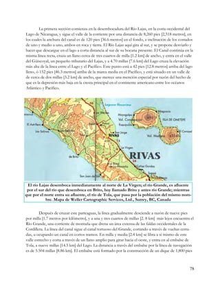 La primera sección comienza en la desembocadura del Río Lajas, en la costa occidental del
Lago de Nicaragua, y sigue el valle de la corriente por una distancia de 8,260 pies [2,518 metros], en
los cuales la anchura del canal es de 120 pies [36.6 metros] en el fondo, e inclinación de los costados
de uno y medio a uno, ambos en roca y tierra. El Río Lajas aquí gira al sur, y se propone desviarlo y
hacer que descargue en el lago a corta distancia al sur de su bocana presente. El Canal continúa en la
misma línea recta, cruza un llano cerca de tres cuartos de milla [1.2 km] de ancho, y entra en el valle
del Güiscoyal, un pequeño tributario del Lajas, y a 4.70 millas [7.6 km] del Lago cruza la elevación
más alta de la línea entre el Lago y el Pacífico. Este punto está a 42 pies [12.8 metros] arriba del lago
lleno, ó 152 pies [46.3 metros] arriba de la marea media en el Pacífico, y está situado en un valle de
de cerca de dos millas [3.2 km] de ancho, que merece una mención especial por razón del hecho de
que es la depresión más baja en la cresta principal en el continente americano entre los océanos
Atlántico y Pacífico.




 El río Lajas desemboca inmediatamente al norte de La Virgen; el río Grande, es afluente
 por el sur del río que desemboca en Brito, hoy llamado Brito y antes río Grande; mientras
que por el norte entra su afluente, el río de Tola, que pasa por la población del mismo nom-
            bre. Mapa de Weller Cartographic Services, Ltd., Surrey, BC, Canada


         Después de cruzar este parteaguas, la línea gradualmente desciende a razón de nueve pies
por milla [1.7 metros por kilómetro], y a una y tres cuartos de millas [2. 8 km] más lejos encuentra el
Río Grande, una corriente de montaña que drena un área extensa de las faldas occidentales de la
Cordillera. La línea del canal sigue el canal tortuoso del Grande, cortando a través de vueltas cerra-
das, u ocupando un canal en cortos tramos. En milla y media [2.4 km] se libra a si mismo de este
valle estrecho y corta a través de un llano amplio para girar hacia el oeste, y entra en al embalse de
Tola, a nueve millas [14.5 km] del Lago. La distancia a través del embalse por la línea de navegación
es de 5.504 millas [8.86 km]. El embalse está formado por la construcción de un dique de 1,800 pies



                                                                                                       78
 