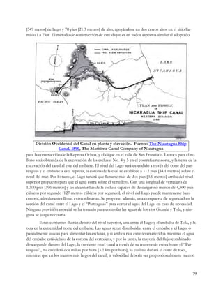 [549 meros] de largo y 70 pies [21.3 metros] de alto, apoyándose en dos cerros altos en el sitio lla-
mado La Flor. El método de construcción de este dique es en todos aspectos similar al adoptado




      División Occidental del Canal en planta y elevación. Fuente: The Nicaragua Ship
                    Canal, 1890, The Maritime Canal Company of Nicaragua
para la construcción de la Represa Ochoa, y el dique en el valle de San Francisco. La roca para el re-
lleno será obtenida de la excavación de las esclusas No. 4 y 5 en el contrafuerte norte, y la tierra de la
excavación del canal al este del embalse. El nivel del Lago será extendido a través del corte del par-
teaguas y el embalse a esta represa, la corona de la cual se establece a 112 pies [34.1 metros] sobre el
nivel del mar. Por lo tanto, el Lago tendrá que llenarse más de dos pies [0.6 metros] arriba del nivel
superior propuesto para que el agua corra sobre el vertedero. Con una longitud de vertedero de
1,300 pies [396 metros] y las alcantarillas de la esclusa capaces de descargar no menos de 4,500 pies
cúbicos por segundo [127 metros cúbicos por segundo], el nivel del Lago puede mantenerse bajo
control, aún durantes llenas extraordinarias. Se propone, además, una compuerta de seguridad en la
sección del canal entre el Lago y el “Parteaguas” para cortar el agua del Lago en caso de necesidad.
Ninguna provisión especial se ha tomado para controlar las aguas de los ríos Grande y Tola, y nin-
guna se juzga necesaria.
        Estas corrientes fluirán dentro del nivel superior, una entre el Lago y el embalse de Tola, y la
otra en la extremidad norte del embalse. Las aguas serán distribuidas entre el embalse y el Lago, o
parcialmente usadas para alimentar las esclusas, y si ambos ríos estuvieran crecidos mientras el agua
del embalse está debajo de la corona del vertedero, y por lo tanto, la mayoría del flujo combinado
descargando dentro del Lago, la corriente en el canal a través de su tramo más estrecho en el “Par-
teaguas”, no excederá dos millas por hora [3.2 km por hora], lo cual no dañará el corte de roca,
mientras que en los tramos más largos del canal, la velocidad debería ser proporcionalmente menor.



                                                                                                        79
 