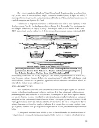 Del extremo occidental del valle de Tola a Brito, el canal, después de dejar las esclusas Nos.
4 y 5, corta a través de un terreno llano, amplio, con una inclinación de cerca de 9 pies por milla [1.7
metros por kilómetro], al puerto, a una distancia de 2.28 millas [3.67 km], en el cual la excavación no
excede la requerida por el prisma del Canal.
        Tres esclusas se proponen para vencer la diferencia de nivel entre el nivel superior y el Pací-
fico. Las esclusas Nos. 4 y 5 se localizan en el cerro al norte de la Represa La Flor; sus cámaras tie-
nen 650 pies [198 metros] de largo y 70 pies [21.3 metros] de ancho, con un levante de 42½ pies
[12.95 metros] cada una. La esclusa No. 6, de las mismas dimensiones de cámara, está situada 1.58




      Seccions prismáticas de canal adoptadas como estándar por la Isthminan Canal
      Commission. Fuente: Burr, William H., Ancient and Modern Engineering and
      the Isthmian Canal, pp. 396, New York: John Wiley & Sons, 1902
millas debajo, sus levantes son de 21 y 29 pies [6.4 y 8.8 metros], respectivamente, en mareas alta y
baja. Entre esta esclusa y el puerto de Brito, hay una distancia de 57 millas [91.7 km], el canal estará
al nivel del mar, con una sección agrandada, y puede ser mirada como una extensión de la bahía, si-
milar a la del final de la ruta en Greytown.
BAHÍA DE GREYTOWN
         Hace treinta años esta bahía tenía una entrada del mar estrecha pero segura, con una bahía
interior profunda y cómoda, donde los barcos marítimos de la clase más grande podían estar con
perfecta seguridad. Hoy esta bahía se ha convertido en una laguna de agua dulce, separada del mar
por una tira de arena continua extendiéndose a través de la vieja entrada. Este banco de arena es el
trabajo de las olas, las cuales chocan con la costa arenosa a un ángulo que varía con la dirección del
viento, pero siempre dentro del primer cuadrante, arrastra la arena del este al oeste, para ser deposi-
tada en el extremo occidental del gancho, o lado este de la entrada. Esta operación continua causa
que el gancho avanzara hasta que llegó a la costa principal en el oeste, encerrando completamente la
bahía.
        El plan para la restauración de la bahía se basa en datos colectados por muchos años de in-
vestigaciones, en los cuales la naturaleza y magnitud de las fuerzas en operación sobre la costa fue-


                                                                                                       80
 