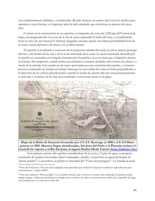 ron cuidadosamente definidas y consideradas. Resultó después un asunto fácil crear los medios para
oponerse a estas fuerzas, y el siguiente plan ha sido adoptado que está ahora en proceso de ejecu-
ción.
     Consiste en la construcción de un espolón, o rompeolas, de cerca de 2,200 pies [670 metros] de
largo, casi perpendicular a la costa de la tira de arena separando la bahía del mar, y extendiéndolo
hasta la curva de seis brazas [11 metros]; dragando entonces desde esta última profundidad fuera de
la costa a través del banco de arena y en la bahía interior.
      El espolón se localizaría a sotavento de la propuesta entrada del canal, la cual se intenta proteger
del mar y del lavado de las olas y de la arena arrastrada de la costa. La arena arrastrada, detenida por
el espolón se acumulará en el ángulo formado por el espolón y la costa hasta que el depósito alcance
el extremo del rompeolas, cuando habrá una tendencia a juntarse alrededor del extremo de afuera y a
través de la entrada. Esto puede ser de nuevo prevenido por una extensión del espolón, y el mismo
proceso continuado de tiempo en tiempo hasta que la nueva línea de costa se forme perpendicular a
la dirección de los vientos prevalecientes; cuando la acción de arrastre del mar será permanentemen-
te detenida y el trabajo de las olas será confinado a amontonar arena en la playa.




  Mapa de la Bahía de Greytown levantado por el U.S.S. Kearsage en 1890 y el U.S.S Mont-
 gomery en 1895. Muestra dragas abandonadas, San Juan del Norte y la Playuela; incluye el
canal de los vapores y el Río San Juan, la laguna Harbor Head. Fuente: Grace Galleries, Inc.
        Esta primera sección del espolón extendiéndose de la costa a 15 pies de agua, se propone
construirla de madera creosotada, fajina4 sumergida y piedra, y la porción en aguas profundas de
“pierre perdue”5 o escombros, la piedra se obtendría del “Corte del parteaguas.” La entrada al canal
4 Nota del Traductor: “Haz de ramas delgadas muy apretadas que usaban los ingenieros militares especialmente para
revestimientos”, según la RAE
5 Nota del traductor: “Pierre perdue” es un término francés que Consiste en formar islas artificiales de piedras sueltas
tiradas al agua, y dejar que las piedras se arregles por si mismas. Las islas se levantan hasta arriba de la superficie del agua
y las fundaciones se construyen sobre ella.


                                                                                                                             81
 