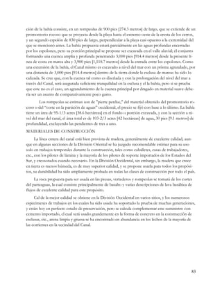 ción de la bahía consiste, en un rompeolas de 900 pies [274.3 metros] de largo, que se extiende de un
promontorio rocoso que se proyecta desde la playa hasta el extremo oeste de la cresta de los cerros,
y un segundo espolón de 830 pies de largo, perpendicular a la playa casi opuesto a la extremidad del
que se mencionó antes. La bahía propuesta estará parcialmente en las aguas profundas encerradas
por los espolones, pero su porción principal se propone ser excavada en el valle aluvial; el conjunto
formando una cuenca amplia y profunda penetrando 3,000 pies [914.4 metros] desde la presente lí-
nea de costa en marea alta y 3,900 pies [1,118.7 metros] desde la entrada entre los espolones. Como
una extensión de la bahía, el Canal mismo es excavado a nivel del mar con un prisma agrandado, por
una distancia de 3,000 pies [914.4 metros] dentro de la tierra donde la esclusa de mareas ha sido lo-
calizada. Se cree que, con la cuenca tal como es diseñada y con la prolongación del nivel del mar a
través del Canal, será asegurada suficiente tranquilidad en la esclusa y el la bahía, pero si se prueba
que este no es el caso, un agrandamiento de la cuenca principal por dragado en material suave debe-
ría ser un asunto de comparativamente poco gasto.
        Los rompeolas se estiman son de "pierre perdue," del material obtenido del promontorio ro-
coso o del “corte en la partición de aguas” occidental, el precio se fijó con base a lo último. La bahía
tiene un área de 95-1/3 acres [38.6 hectáreas] en el fondo o porción excavada, y con la sección a ni-
vel del mar del canal, el área total es de 103-2/3 acres [42 hectáreas] de agua, 30 pies [9.1 metros] de
profundidad, excluyendo las pendientes de tres a uno.
MATERIALES DE CONSTRUCCIÓN
      La línea entera del canal está bien provista de madera, generalmente de excelente calidad, aun-
que en algunas secciones de la División Oriental se ha juzgado recomendable estimar para su uso
solo en trabajos temporales durante la construcción, tales como caballetes, casas de trabajadores,
etc., con los pilotes de lámina y la mayoría de los pilotes de soporte importados de los Estados del
Sur, y creosotados cuando necesario. En la División Occidental, sin embargo, la madera que crece
en tierra es menos húmeda, es de muy superior calidad, y se propone usarla para todos los propósi-
tos, su durabilidad ha sido ampliamente probada en todas las clases de construcción por todo el país.
     La roca propuesta para ser usada en las presas, vertederos y rompeolas se tomará de los cortes
del parteaguas, la cual consiste principalmente de basalto y varias descripciones de lava basáltica de
flujos de excelente calidad para este propósito.
     Cal de la mejor calidad se obtiene en la División Occidental en varios sitios, y los numerosos
especimenes de trabajos en los cuales ha sido usada ha soportado la prueba de muchas generaciones,
y están hoy en perfecto estado de preservación, pero se calcula complementar este suministro con
cemento importado, el cual será usado grandemente en la forma de concreto en la construcción de
esclusas, etc., arena limpia y gruesa se ha encontrado en abundancia en los lechos de la mayoría de
las corrientes en la vecindad del Canal.




                                                                                                     83
 