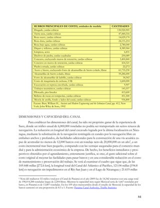 RUBROS PRINCIPALES DE COSTO, unidades de medida                                  CANTIDADES
              Dragado, yardas cúbicas                                                               130,920,905
              Tierra seca, yardas cúbicas                                                            47,440,316
              Roca suave, yardas cúbicas                                                             14,029,170
              Roca dura, yardas cúbicas                                                              24,151,214
              Roca bajo agua, yardas cúbicas                                                          2,780,040
              Diques y rellenos, yardas cúbicas                                                       8,389,960
              Limpieza, acres                                                                             6,831
              Declives de piedra, yardas cuadradas                                                      250,089
              Concreto, excluyendo muros de retención, yardas cúbicas                                 3,400,840
              Concreto en muros de retención, yardas cúbicas                                            424,321
              Piedra cortada, yardas cúbicas                                                             22,272
              Acero y hierro, excluyendo forro de alcantarillas de hierro colado, libras             61,735,230
              Alcantarillas de hierro colado, libras                                                 59,286,000
              Forro de alcantarillas de ladrillo, yardas cúbicas                                         34,542
              Costo de maquinaria de esclusas, US$                                                    1,600,000
              Excavación en represa encofrada, yardas cúbicas                                             9,907
              Trabajos neumáticos, yardas cúbicas                                                       145,557
              Piloteado, pies lineales                                                                  415,600
              Relleno de rocas en rompeolas, yardas cúbicas                                             451,500
              Mezcla de arcilla, fondo y lados del canal, yardas cúbicas                                936,800
              Fuente: Burr, William H., Ancient and Modern Engineering and the Isthmian Canal, pp. 412, New
              York: John Wiley & Sons, 1902



DIMENSIONES Y CAPACIDAD DEL CANAL
        Para establecer las dimensiones del canal, ha sido mi propósito ganar de la experiencia de
Suez, donde un tráfico anual de 6,000,000 toneladas no podría ser transportado sin serios retazos de
navegación. La reducción en longitud del canal excavado lograda por la última localización en Nica-
ragua, mediante la substitución de la navegación restringida en canales por la navegación libre en
embalses anchos y profundos, da facilidades adicionales para la construcción de una vía acuática ca-
paz de acomodar no menos de 12,000 barcos con un tonelaje neto de 20,000,000 en un año6, a un
costo incremental mas bien pequeño, comparado con las ventajas aseguradas para el comercio mun-
dial y para la administración económica de la empresa. De hecho, los beneficios inmediatos y pros-
pectivos obtenidos por el agrandamiento, enteramente justifica, se cree, el gasto adicional sobre el
costo original al mejorar las facilidades para pasar barcos y en una considerable reducción en el costo
de mantenimiento y preservación del trabajo. Se verá al examinar el cuadro que sigue que, de las
169.448 millas [272.6 km], la longitud total del Canal del Atlántico al Pacífico, 121.04 millas [194.8
km] es navegación sin impedimentos en el Río San Juan y en el Lago de Nicaragua y 21.619 millas

6Nota del traductor: El tráfico total por el Canal de Panamá en el año 2009 fue de 14,342 tránsitos con una carga total
de 198,014,288 toneladas largas de 2,204 libras. Mientras la capacidad neta según Menocal sería de 1,667 toneladas por
barco, en Panamá es de 13,807 toneladas. En los 109 años transcurridos desde el estudio de Menocal, la capacidad de los
barcos aumentó en una proporción de 8.3 a 1. Fuente: Panama Canal Authority, Traffic Statistics


                                                                                                                    84
 