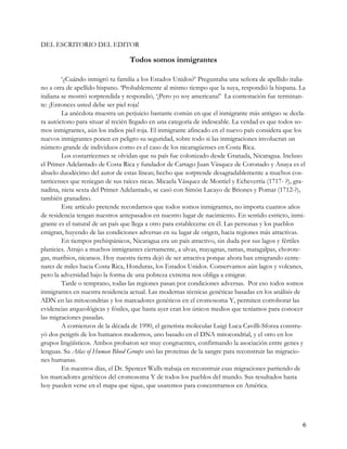DEL ESCRITORIO DEL EDITOR

                                 Todos somos inmigrantes

         ‘¿Cuándo inmigró tu familia a los Estados Unidos?’ Preguntaba una señora de apellido italia-
no a otra de apellido hispano. ‘Probablemente al mismo tiempo que la suya, respondió la hispana. La
italiana se mostró sorprendida y respondió, ‘¡Pero yo soy americana!’ La contestación fue terminan-
te: ¡Entonces usted debe ser piel roja!
         La anécdota muestra un perjuicio bastante común en que el inmigrante más antiguo se decla-
ra autóctono para situar al recién llegado en una categoría de indeseable. La verdad es que todos so-
mos inmigrantes, aún los indios piel roja. El inmigrante afincado en el nuevo país considera que los
nuevos inmigrantes ponen en peligro su seguridad, sobre todo si las inmigraciones involucran un
número grande de individuos como es el caso de los nicaragüenses en Costa Rica.
         Los costarricenses se olvidan que su país fue colonizado desde Granada, Nicaragua. Incluso
el Primer Adelantado de Costa Rica y fundador de Cartago Juan Vásquez de Coronado y Anaya es el
abuelo duodécimo del autor de estas líneas; hecho que sorprende desagradablemente a muchos cos-
tarricenses que reniegan de sus raíces nicas. Micaela Vásquez de Montiel y Echeverría (1717- ?), gra-
nadina, nieta sexta del Primer Adelantado, se casó con Simón Lacayo de Briones y Pomar (1712-?),
también granadino.
         Este artículo pretende recordarnos que todos somos inmigrantes, no importa cuantos años
de residencia tengan nuestros antepasados en nuestro lugar de nacimiento. En sentido estricto, inmi-
grante es el natural de un país que llega a otro para establecerse en él. Las personas y los pueblos
emigran, huyendo de las condiciones adversas en su lugar de origen, hacia regiones más atractivas.
         En tiempos prehispánicos, Nicaragua era un país atractivo, sin duda por sus lagos y fértiles
planicies. Atrajo a muchos inmigrantes ciertamente, a ulvas, mayagnas, ramas, matagalpas, chorote-
gas, maribios, nicaraos. Hoy nuestra tierra dejó de ser atractiva porque ahora han emigrando cente-
nares de miles hacia Costa Rica, Honduras, los Estados Unidos. Conservamos aún lagos y volcanes,
pero la adversidad bajo la forma de una pobreza extrema nos obliga a emigrar.
         Tarde o temprano, todas las regiones pasan por condiciones adversas. Por eso todos somos
inmigrantes en nuestra residencia actual. Las modernas técnicas genéticas basadas en los análisis de
ADN en las mitocondrias y los marcadores genéticos en el cromosoma Y, permiten corroborar las
evidencias arqueológicas y fósiles, que hasta ayer eran los únicos medios que teníamos para conocer
las migraciones pasadas.
         A comienzos de la década de 1990, el genetista molecular Luigi Luca Cavilli-Sforza constru-
yó dos petigrís de los humanos modernos, uno basado en el DNA mitocondrial, y el otro en los
grupos lingüísticos. Ambos probaron ser muy congruentes, confirmando la asociación entre genes y
lenguas. Su Atlas of Human Blood Groups usó las proteínas de la sangre para reconstruir las migracio-
nes humanas.
         En nuestros días, el Dr. Spencer Wells trabaja en reconstruir esas migraciones partiendo de
los marcadores genéticos del cromosoma Y de todos los pueblos del mundo. Sus resultados hasta
hoy pueden verse en el mapa que sigue, que usaremos para concentrarnos en América.




                                                                                                   6
 