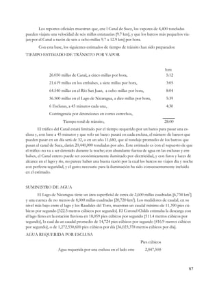 Los reportes oficiales muestran que, ene l Canal de Suez, los vapores de 4,400 toneladas
pueden viajara una velocidad de seis millas estatuarias [9.7 km], y que los barcos más pequeños via-
jan por el Canal a razón de seis a ocho millas 9.7 a 12.9 km] por hora.
       Con esta base, los siguientes estimados de tiempo de tránsito han sido preparados:
TIEMPO ESTIMADO DE TRÁNSITO POR VAPOR


                                                                                       h:m
              26.030 millas de Canal, a cinco millas por hora,                         5:12
              21.619 millas en los embalses, a siete millas por hora,                  3:05
              64.540 millas en el Río San Juan, a ocho millas por hora,                8:04
              56.500 millas en el Lago de Nicaragua, a diez millas por hora,           5:39
              6 Esclusas, a 45 minutos cada una,                                       4:30
              Contingencia por detenciones en cortes estrechos,
                      Tiempo total de tránsito,                                        28:00
         El tráfico del Canal estará limitado por el tiempo requerido por un barco para pasar una es-
clusa y, con base a 45 minutos y que solo un barco pasará en cada esclusa, el número de barcos que
pueden pasar en un día será de 32, o en un año 11,680, que al tonelaje promedio de los barcos que
pasan el canal de Suez, darán 20,440,000 toneladas por año. Este estimado es con el supuesto de que
el tráfico no va a ser detenido durante la noche; con abundante fuerza de agua en las esclusas y em-
balses, el Canal entero puede ser económicamente iluminado por electricidad, y con faros y luces de
alcance en el lago y río, no parece haber una buena razón por la cual los barcos no viajen día y noche
con perfecta seguridad, y el gasto necesario para la iluminación ha sido consecuentemente incluido
en el estimado.


SUMINISTRO DE AGUA
        El Lago de Nicaragua tiene un área superficial de cerca de 2,600 millas cuadradas [6,734 km2]
y una cuenca de no menos de 8,000 millas cuadradas [20,720 km2]. Los medidores de caudal, en su
nivel más bajo entre el lago y los Raudales del Toro, muestran un caudal mínimo de 11,390 pies cú-
bicos por segundo [322.5 metros cúbicos por segundo]. El Coronel Childs estimaba la descarga con
el lago lleno en la estación lluviosa en 18,059 pies cúbicos por segundo [511.4 metros cúbicos por
segundo], lo cual da un caudal promedio de 14,724 pies cúbicos por segundo [416.9 metros cúbicos
por segundo], o de 1,272,530,600 pies cúbicos por día [36,023,378 metros cúbicos por día].
AGUA REQUERIDA POR ESCLUSA
                                                                        Pies cúbicos
                   Agua requerida por una esclusa en el lado este         2,047,500



                                                                                                   87
 