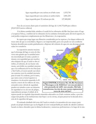 Agua requerida por una esclusa en el lado oeste       1,933,750
                   Agua requerida por una esclusa en ambos lados         3,981,250
                   Agua requerida para 32 esclusas por día             127,400,000


        Esto da un exceso diario para el suministro del lago de 1,144,753,600 pies cúbicos
[32,415,812 metros cúbicos]
         A la última cantidad debe añadirse el caudal de los tributarios del Río San Juan entre el Lago
y la represa Ochoa, y también de los tributarios de los embalses formando parte del nivel superior, lo
cual podría compensar completamente por las filtraciones y la evaporación.
        Se espera que tenga lugar una filtración considerable por las represas y los diques rellenos de
rocas antes de que se consoliden y lleguen a ser impermeables, pero esto puede ser una condición
bastante deseable para ayudar gradualmente a disponer del sobrante de agua sin una descarga grande
sobre los vertederos.
         La exposición anterior muestra
que la descarga del lago es cerca de diez
veces más grande que la cantidad máxi-
ma necesitada por el canal, y puede es-
timarse con seguridad que por muchos
años después de que el canal se abra al
tráfico, el sobrante, de esa fuente sola-
mente, será doble esa cantidad, mientras
que a la confluencia de los ríos San Juan
y San Carlos, el exceso puede aun alcan-
zar cuarenta veces la cantidad necesaria
para el canal. Es evidente, por lo tanto,
que tanto como el nivel superior se
mantiene a la elevación requerida, la fil-
tración a través de los rellenos de roca,   Según ENITER, la Cuenca No. 69, Río San Juan
actuando como válvula de seguridad,         en Nicaragua es de 29,824 km2 con una precipita-
pueden ser mirados como un elemento           ción promedio de 1,694 mm anuales. Del lado
de seguridad en vez de uno de peligro,      costarricense, los ríos de esta cuenca representan
especialmente porque el sellado de la                      cerca de siete mil km2.
represa puede ser regulado depositando materiales adecuados en el lado corriente arriba, o por des-
cargar más piedra en las inclinaciones más bajas o en la corona, así para preservar la deseada eleva-
ción de la superficie del agua.
       El estimado detallado del costo del Canal es extraño a la naturaleza de este ensayo, pero
puede ser propio declarar que sea ha llegado al costo total probable por medio de cálculos cuidosos
basado en datos obtenidos para la última localización y numerosas perforaciones a lo largo de la ruta.




                                                                                                     88
 