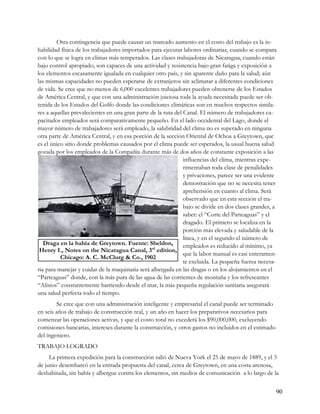 Otra contingencia que puede causar un marcado aumento en el costo del trabajo es la in-
habilidad física de los trabajadores importados para ejecutar labores ordinarias, cuando se compara
con lo que se logra en climas más temperados. Las clases trabajadoras de Nicaragua, cuando están
bajo control apropiado, son capaces de una actividad y resistencia bajo gran fatiga y exposición a
los elementos escasamente igualada en cualquier otro país, y sin aparente daño para la salud; aún
las mismas capacidades no pueden esperarse de extranjeros sin aclimatar a diferentes condiciones
de vida. Se cree que no menos de 6,000 excelentes trabajadores pueden obtenerse de los Estados
de América Central, y que con una administración juiciosa toda la ayuda necesitada puede ser ob-
tenida de los Estados del Golfo donde las condiciones climáticas son en muchos respectos simila-
res a aquellas prevalecientes en una gran parte de la ruta del Canal. El número de trabajadores ca-
pacitados empleados será comparativamente pequeño. En el lado occidental del Lago, donde el
mayor número de trabajadores será empleado, la salubridad del clima no es superado en ninguna
otra parte de América Central, y en esa porción de la sección Oriental de Ochoa a Greytown, que
es el único sitio donde problemas causados por el clima puede ser esperados, la usual buena salud
gozada por los empleados de la Compañía durante más de dos años de constante exposición a las
                                                               influencias del clima, mientras expe-
                                                               rimentaban toda clase de penalidades
                                                               y privaciones, parece ser una evidente
                                                               demostración que no se necesita tener
                                                               aprehensión en cuanto al clima. Será
                                                               observado que en esta sección el tra-
                                                               bajo se divide en dos clases grandes, a
                                                               saber: el “Corte del Parteaguas” y el
                                                               dragado. El primero se localiza en la
                                                               porción más elevada y saludable de la
                                                               línea, y en el segundo el número de
   Draga en la bahía de Greytown. Fuente: Sheldon,             empleados es reducido al mínimo, ya
 Henry I., Notes on the Nicaragua Canal, 3rd edition,
                                                               que la labor manual es casi enteramen-
          Chicago: A. C. McClurg & Co., 1902
                                                               te excluida. La pequeña fuerza necesa-
ria para manejar y cuidar de la maquinaria será albergada en las dragas o en los alojamientos en el
“Parteaguas” donde, con la más pura de las agua de las corrientes de montaña y los refrescantes
“Alisios” constantemente barriendo desde el mar, la más pequeña regulación sanitaria asegurará
una salud perfecta todo el tiempo.
        Se cree que con una administración inteligente y empresarial el canal puede ser terminado
en seis años de trabajo de construcción real, y un año en hacer los preparativos necesarios para
comenzar las operaciones activas, y que el costo total no excederá los $90,000,000, excluyendo
comisiones bancarias, intereses durante la construcción, y otros gastos no incluidos en el estimado
del ingeniero.
TRABAJO LOGRADO
     La primera expedición para la construcción salió de Nueva York el 25 de mayo de 1889, y el 3
de junio desembarcó en la entrada propuesta del canal, cerca de Greytown, en una costa arenosa,
deshabitada, sin bahía y albergue contra los elementos, sin medios de comunicación a lo largo de la


                                                                                                      90
 