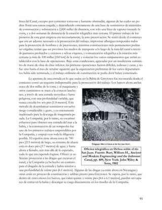 línea del Canal, excepto por corrientes tortuosas y bastante obstruidas, algunas de las cuales no po-
dían flotar una canoa cargada, y dependiendo enteramente de una base de suministros de materiales
de construcción y subsistencia a 2,000 millas de distancia, con solo una línea de vapores tocando la
costa, y a dos semanas de distancia de la estación telegráfica más cercana. El primer trabajo de los
pioneros de esta gran empresa era necesariamente, la auto preservación. Se sintió desde el comienzo
que era un adjunto necesario a la prosecución del trabajo, improvisar albergues temporales rudos
para la protección de hombres y de provisiones, mientras construcciones más permanentes podían
ser erigidas; tenían que ser provistos los medios de transporte a lo largo de la ruta del canal a través
de pantanos profundos y extensos y selvas vírgenes, y comunicación telegráfica a la estación más
cercana (a más de 100 millas [160 km] de la costa) y conectar los varios campamentos que serían es-
tablecidos con la base de operaciones. Bajo estas condiciones, agravadas por un insuficiente suminis-
tro de mano de obra de clase inferior, las primeras operaciones fueron difíciles, tediosas y caras, y no
fue sino hasta el mes de octubre siguiente que la organización preliminar de los varios departamen-
tos había sido terminada, y el trabajo ordinario de construcción se podía decir haber comenzado.
         La apertura de una entrada en lo que usaba ser la Bahía de Greytown fue reconocida desde el
comienzo como un requisito indispensable para la prosecución del trabajo. Los barcos ahora anclan
cerca de dos millas de la costa, y al maquinaria y
otros suministros se traen a la costa en lancho-
nes, a través de una entrada movediza y barra
peligrosa, con una profundidad variable, que
nunca excedía los seis pies [1.8 metros]. Este
método de desembarcar suministros envuelve
riesgo considerable y gasto, y es enteramente
inadecuado para la descarga de maquinaria pe-
sada. La Compañía, por lo tanto, no escatimó
esfuerzos para obtener una entrada del mar a la
bahía, y la construcción de un rompeolas fue
uno de los primeros trabajos emprendidos por
la Compañía, y empujó con toda la diligencia
posible. El espolón tiene ahora cerca de 700
pies [213 metros] de largo, su extremo de afuera
está en doce pies [3.7 metros] de agua, y hasta
ahora a llenado, aún más allá de lo esperado,          Oficina telegráfica en Ochoa sobre el río
                                                     San Juan. Fuente: Burr, William H., Ancient
todo lo que era esperado lograse. Ofrece ya su-
                                                      and Modern Engineering and the Isthmian
ficiente protección a las dragas que excavan el        Canal, pp. 409, New York: John Wiley &
canal, y la Compañía ya ha hecho un contrato                          Sons, 1902
para el dragado de la entrada y bahía interior a
una profundidad de veinte pies [6.1 metros]. Algunas de las dragas ya están ahora en Nicaragua y
otras están en proceso de construcción y saldrán pronto para Greytown. Se espera, por lo tanto, que
dentro de cinco meses los barcos, que calan quince o veinte pies [4.6 a 6.1 metros], puedan ser capa-
ces de entrar en la bahía y descargar su carga directamente en los muelles de la Compañía.




                                                                                                     91
 