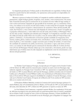 La maquinaria pesada para el trabajo puede ser desembarcada con seguridad, el trabajo de pre-
paración se puede decir ha sido terminado, y las operaciones activas pueden ser emprendidas a lo
largo de la ruta entera.
      Mientras se procesa el trabajo de la bahía, la Compañía ha también establecido alojamientos
permanentes, erigido bodegas grandes, hospitales, casas, tiendas y otras construcciones. Ha acumu-
lado el material necesario para la construcción de un acueducto de trece millas de largo (trabajo el
cual es ahora activamente empujado) de agua potable de las montañas, que va a suministrar a Grey-
town, a los trabajos en la sección este del canal, la bahía y la sede central de la Compañía. Ha erigido
muelles y bodegas para la recepción y almacenamiento de suministros. Partes del San Juanillo, De-
seado, San Francisco y otras corrientes han sido limpiadas de obstrucciones y hechos navegables pa-
ra pequeñas embarcaciones, y varias millas de la ruta del canal, entre la bahía y el Parteaguas Orien-
tal, han sido cavadas y limpiadas para alistarlas para el dragado. La Compañía ha construido cerca de
dos millas [3.2 km] de carriles férreos de vía ancha y cerca de setenta millas [113 km] de líneas tele-
gráficas y telefónicas, y ha desembarcado en Greytown grandes cantidades de maquinaria, herra-
mientas, madera, pilotes, madera creosotada, botes, remolcadores a vapor y lanchas, lanchones, mar-
tinete de pilotes, y otros materiales y equipos necesarios para el trabajo de la bahía y el canal. Gran-
des cantidades de suministros de carriles, locomotoras, excavadores a vapor, están ahora en Grey-
town y un contrato ha sido firmado para la construcción de diecisiete millas de vía férrea de Grey-
town al Corte del Parteaguas Oriental, trabajo que ya ha comenzado y, brevemente, puede con segu-
ridad decirse que el trabajo entero ha sido empujado tan rápidamente como las circunstancias y con-
diciones del país permiten.
                                                                A. G. MENOCAL,
                                                                   Chief Engineer
                                             —————
                                              EPILOGO
         La Maritime Canal Company of Nicaragua, incorporada por el Congreso de los Estados Unidos
el 20 de febrero de 1889, asumió la concesión para construir un canal a través de Nicaragua origi-
nalmente asignada a la Nicaragua Canal Association en 1887. Las operaciones se suspendieron por falta
de fondos en 1893. La Junta Directiva del Canal de Nicaragua, también conocida como la Comisión
Ludlow por su Presidente Coronel William Ludlow, fue nombrada por el Presidente Grover Cleve-
land, el 25 de abril de 1895 para asegurar la factibilidad de completar el Canal de Nicaragua, comen-
zado por la Maritime Canal Company. El reporte de la Directiva del 31 de octubre de 1895 recomen-
daba un re-examen serio de la ruta.
        El Presidente William McKinley nombró la Comisión del Canal de Nicaragua (primero Co-
misión Walker), bajo el Contralmirante John G. Walker, el 29 de julio de 1897, la cual estudió la ruta
del canal, entre diciembre de 1897 y febrero de 1899, presentó su reporte en marzo de 1899.
        La First Isthmian Canal Commission, o segunda Comisión Walker, fue nombrada el 10 de junio
de 1899 para investigar la ruta más práctica para un canal interoceánico bajo el control y propiedad
de los Estados Unidos. Estudió las rutas a través de Nicaragua, Panamá y el Istmo del Darién. Ini-
cialmente (noviembre de 1901) recomendó la ruta de Nicaragua, pero al liquidarse la Compagnie Nou-


                                                                                                     92
 