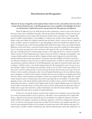 Descubrimiento del Desaguadero
                                                                                          Alonso Calero


Relación de lo que el magnífico señor Capitán Alonso Calero ha visto y descubierto hasta hoy día en
el viaje del descubrimiento que va del Desaguadero por el muy magnifico señor Rodrigo de Contre-
        ras, Gobernador y Capitán General en estas provincias de Nicaragua por Su Majestad
         Partió Su Merced á seys de Abril del año de mili é quinientos é treinta é nueve años de las ys-
letas que están sobre la cibdad de Granada, sobre las provincias de Nicaragua, é fuese entre las ysle-
tas aquel día primero; é fué á surgir sobre la postrera, donde entró en acuerdo con el Capitán Ma-
chuca y los Reverendos Padres y otros hidalgos y cavalleros que al dicho señor Capitan le paresció
llamar, sobre que al dicho Sr. Capitán le parescía que las fustas y barca y canoa yvan muy cargadas de
jente y cavallos y puercos y bastimentos, y que sería peligroso atravesar el golfo de la laguna tan car-
gados. Y el parescer que se dió fué que quedada allí la mitad de la carga, con la otra mitad el Capitan
Machuca, con las dos fustas y canoas, las cuales heran cuatro, atravesase el golfo de la dicha laguna y
fuese á unas yslas que están en la otra costa hasta ocho leguas de allí, y en una dellas que es la más
alta, que se llamala ysla de la Ceyba descargase la jente y otra carga que llevava y tornase á ynviar las
fustas y canoas al señor Capitan para que tomase el resto de la jente é carga que avía quedado y atra-
vesasen el dicho golfo; lo cual ansy hecho y llegado el dicho señor Capitan á la ysla de la Ceyba,
mandó embarcar toda la jente que primero avia pasado el dia que allí llegó con todo el más hato, y
otro día por la mañana se hizo á la vela con toda la armada junta y caminó su viaje á hazer noche en
una punta que se paresce adelante la via del Desaguadero, que segun los maestros dezian abria qua-
tro leguas, y allí hizo noche y otro dia de mañana partyó de allí navegando la costa en la ma-no con
buen tiempo. Anduvo hasta despues de mediodía., donde á esta ora saltó el viento por delante. Fué
muy rezio y convino surjir, por que el viento dava por las proas; fué tan rezio que los que stavan en
la barca con los cavallos començaron á dar vozes al Capitan diziendo que se les avia abierto la barca,
que se anegaban, y el dicho señor Capitan, creyendo que hera ansy, mandó en el armada todos levan-
tasen las anclas y todos trabajasen por llegarse á tierra, que estaría bien dos leguas della. No se pudo
tornar tan presto que no tomasen para atras todo lo que aquel día se avia andado. A la tarde surjió
apegado á tierra y otro dia de mañana mandó echar los cavallos á tierra y myróse la dicha barca, la
qual estaba muy buena, y el dicho señor Capitan rogó al señor Capitan Machuca que con toda la jen-
te de cavallo se fuese por tierra, lo cual se hizo ansí con ciertas señas que llevava para que tomase á
hablar cada vez que fuese menester; y dado el matalotaje con todos los demas adereços que fuese
menester para llevar por tierra, se partió el Capitan Machuca.
         Fecho esto, otro día de mañana se partió el Sr. Capitan con su armada y fué con buen tiem-
po á tomar una punta donde se haze un gran rio y allí surjió y estuvo esperando al Sr. Capitan Ma-
chuca, y llegóse con la jente por tierra para que los encaminase, los quales los toparon é traxeron
donde estaba el Sr. Capitan y asentaron su real junto aquel rio, y otro dia se metieron dos canoas en
el rio y se atravesó una soga por él, que hera en ancho de doce brazas; y por aquella soga yban y ve-
nian las canoas pasando cavallos á la otra banda, de manera que todo el dia tubieron que pasar. Pa-
sada la jente y cavallos y dando el bastimento que obieron menester para cuatro dias caminaron y el


                                                                                                      94
 