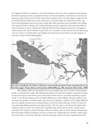 Sr. Capitan se bolvió á su armada, y otro dia de mañana se hizo á la vela y caminaron hasta despues
 de medio dia porque á esta ora siempre le bolvia el viento por delante y surjió hasta otro dia de ma-
 ñana, que tenia el viento casy al Norte. Otro dia de mañana se hizo á la vela y llegó á surgir cerca de
 las yslas de Mayali, donde estuvo todo el día surto: y no pudo legar á las yslas hasta la noche. que
 tomó una ysla pequeña antes de las otras y desde alla ynbio una canoa, que no podían yr los bergan-
 tines, que hera baxio, á hbalar al Sr. Capitan Machuca, el qual se parescia con la jente de cavallo en
 tierra á dezír que se fuese a Mayali que estaba de alli obra de tres leguas la tierra junto á la laguna, y
 vuelta la canoa otro día de mañana se partyó, de con su armada y se fué entre las yslas de Mayali, que
 son seys ó siete y en medio destas una chiquita en la qual estavan dos buhios syn jente ninguna ni
 otra cosa, la qual se llama Quíamegalpa.




Ruta de la expedición de Calero y Machuca reconstruida por Jaime Incer; reproducida de su
libro Nicaragua: Viajes, Rutas y Encuentros (1502-1838), pp. 205, San José: Libro Libre, 1989
            Mas adelante halló otra ysla donde estava una mezquita muy ruyn y muchos enterramientos
  donde se enterraban los yndios. De allí partimos despues de medio día y llegamos al puerto de Maya-
  li; está en la costa de tierra firme, que son dos buhios harto ruynes, y estuvimos aquel día y aquella
  noche. Y otro día de mañana, como el Capitan Machuca no venía, ynbiólo á buscar y hallron el ras-
  tro como avía pasado y mandóle seguir y que fuesen y le siguiesen, y hallaron al Sr. Capitan Machuca
  que avia acabado de pasar un rio, el qual porque no bolviese atras, le dilo que se fuese en frente de
  unas yslas despobladas questarian dos leguas de allí y él lo hizo ansí: y otro día por la mañana el Sr.
  Capitan se hizo á la vela y fué á surjir junto á aquellas yslas, donde saltó en tierra, y dende á poco
  rato llegó el Sr. Capitan y mandó embarcar todos los cavallos y que no fuesen mas por tierra porque
  llevavan mucho trabajo de ciénegas y de ríos y se hizo ansy. Embarcados los cavallos y toda la ropa,
  hizo noche allí y en otros dos dias fué á otras dos yslas que estaban á la mano izquierda de las islas



                                                                                                        95
 