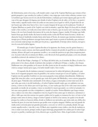 de Solentinama, junto á la costa, y alli mandó surjir y rogó al Sr. Capitan Machuca que tomase el ber-
gantín pequeño y que sacados los yndios é yndias y otra carga que venia sobre cubierta, tomase veyn-
te hombres que fuesen con él á la ysla de Solentinama y trabajase por tomar alguna guía que nos lle-
vase al rio que desagua á la laguna, por donde el señor Capitan avía de salir; y él lo hizo y se partyó
sobre tarde y aquella noche tomó un yndio en una canoa con el qual se volvió, el qual trató de ser
tan bueno que sabia muy bien el rio y tres ó cuatro lenguas de las que en él se platycan. Venido el
Capitan Machuca se partió el Sr. Capita! con toda la armada y aquel dia. llegó á la boca del rio donde
surjió y hizo noche; y en toda esta costa todo lo más es baxíos, que no tyene syno una braça y media
braça, á do nos hera forçado desviarnos de la costa dos leguas y legua y media. El tiempo que hallá-
bamos hera que desde medio dia hasta la media noche corria del Norte hasta Levante y desde me-
dianoche hasta el mediodia tornaba házia atrás hasta el Norte; de manera que mientras teníamos el
tiempo por el Norte podiamos navegar hasta tanto quel viento se ponia al mediodia, que entónces
nos convenia surjir porque nos daba por las proas, y aguardando el tiempo desta manera, navegava-
mos la costa de la dicha laguna.
        El armada que el señor Capitan llevaba es la siguiente: dos fustas, una de quinze bancos y
otra de doze; cuatro canoas, una barca grande hecha á manera de prodol, la qual llevava un tillado en
cámara, debaxo del qual yvan quarenta cavallos, y un corral de puercos en que yban cinqüenta puer-
cos. La jente toda yba en cámara de tillado, y esto llevava la fusta grande por popa y con esta armada
susodicha comenzó de caminar el rio abaxo.
        Dia de San Felipe y Santiago (1.° de Mayo) del dicho año, en el nombre de Dios, el señor Ca-
pitan entró el rio abaxo, donde el primero dia syempre se halló por él braça y media y dos braças.
Halláronse tres yslas grandes; en la mayor de ellas (tenía un tiro de arcabuz en largo); halláronse unos
esteros; aunque metian poca agua, á la tarde mandó surjir y hizo noche.
         El segundo dia de mañana començó á camynar por la orden del primero dia pasado, que
hera: en el vergantin pequeño traya la góndola y las canoas venyan por sí con el Capitan, y el señor
Capitan con dos gentiles hombres en una canoa pequeña venia adelante descubriendo. Halláronse
aquel dia otras dos yslas y un rio grande que viene de la parte del Mediodia y otros esteros pequeños
de poca agua. Viniendo ansy caminando el rio abaxo, el agua començaba á correr más rezio de lo
que solia, que seria á ora del mediodia, y el señor Capitan mandó surjir, que yva adelante con una
canoa, y surtos se fué abaxo por ver lo que hera, y á una vuelta que faze el rio vido estar unos yndios
pescando en medio de un raudal, y vistos se encubrió lo mejor que pudo y se volvió al armada y to-
mó una canoa grande con diez compañeros y mandó al veedor Alonso Ramirez que luego tomase
otra y saliese con otros diez compañeros tras él, el qual lo hizo antes que le sintiesen y arremetyó á
ellos y falló que eran dos canoas con quatro yndíos; de los quales se tomaron los tres y el otro se fué
porque tomó antes la tierra; y luego el señor Capitan se bolvíó á las canoas, las quales avia dexado
porque los yndios se huyeron dellas, donde se hallaron seys pescados, que tenía cada uno dellos dos
arrobas de peso, la cosa más hermosa que podía verse en parte ninguna. Hallóse una red grande de
malla como convenía para tan grandes pescados y con esto se volvió á su armada, donde obo que
comer aquella noche y otro dia y otro. El Real, ansy españoles como yndios, otro dia de mañana se
vino á surjir á un ancon, porque estaba el agua mássesga; preguntados los yndios por el señor Capi-
tan por su pueblo y tambien por d rio, dixeron que su pueblo hera Abito, el qual estaba á la mano



                                                                                                     96
 