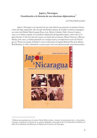 Japón y Nicaragua:
                                                                        1
              Contribución a la historia de sus relaciones diplomáticas
                                                                                      por Orient Bolívar Juárez


         Japón y Nicaragua es la expresión de una vieja relación que presenta sus primeros brotes
a fines del siglo antepasado. De este lado del Pacífico, plumas de notables escritores nicaragüen-
ses como la de Rubén Darío Joaquín Pasos, Luis Alberto Cabrales, Pablo Antonio Cuadra y
otras, ya se habían ocupado con manifiesta admiración del legendario Japón, sobre todo en el
plano literario. Y del otro lado del océano, en el país del sol naciente, Masaru Nemoto y Mitsuyo
Maeda, entre otros, ya habían plasmado en su lengua nativa, sus impresiones acerca de Nicara-
gua, la “Puerta de entrada al Pacífico” como la denominó el Capitán Bedford Pim de la Marina
Real Británica en 1863, refiriéndose a nuestro país como ruta del proyectado canal interoceánico.




1Palabras pronunciadas por el escritor Orient Bolívar Juárez, durante la presentación de su obra, Japón y
Nicaragua- Contribución a la historia de sus relaciones diplomáticas, efectuada el día 15 de diciembre del 2006 en el
Salón de las Banderas del Ministerio de Relaciones Exteriores de Nicaragua.


                                                                                                                   6
 