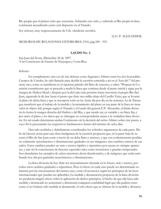 Río propio por el primer caño que encuentre. Subiendo este caño, y subiendo el Río propio la línea
continuará ascendiendo como está dispuesto en el Tratado.
Soy señores, muy respetuosamente de Uds. obediente servidor,
                                                                              (f) E. P. ALEXANDER.
MEMORIAS DE RELACIONES EXTERIORES, 1916, pág.349 - 355.


                                           LAUDO No. 2
San Juan del Norte, Diciembre 20 de 1897.
A las Comisiones de Límites de Nicaragua y Costa Rica.


Señores:
         En cumplimiento otra vez de mis deberes como Ingeniero Arbitro entre los dos honorables
Cuerpos de Ustedes, he sido llamado para decidir la cuestión sometida a mí en el Acta del 7 del pre-
sente mes, como se manifiesta en el siguiente párrafo del libro de sesiones, a saber: "Propuso la Co-
misión costarricense que se proceda a medir la línea que continua desde el punto inicial y sigue por la
margen de Harbor Head y después por la del caño más próximo hasta encontrar el propio Río San
Juan, siguiendo la de éste hasta el punto que diste tres millas abajo del Castillo Viejo; que se levante
el plano de dicha línea y que se incorpore todo en las Actas día por día en las sesiones. La de Nicara-
gua manifestó que el trabajo de la medida y levantamiento del plano en esa parte de la línea no tiene
valor ni objeto útil, porque según el Tratado y el Laudo del general E.P. Alexander, el limite diviso-
rio lo forma la margen derecha del Harbor y del Río, y que siendo así, es variable y no línea fija; y
por tanto el plano y los datos que se obtengan no corresponderán nunca a la verdadera línea diviso-
ria. En tal estado determinan ambas Comisiones oír la decisión del señor Arbitro sobre éste punto, a
cuyo fin le presentarán sus respectivos fundamentos dentro del término de ocho días.
         Han sido recibidos y debidamente considerados los referidos argumentos de cada parte. De-
be de hacerse notar para una clara inteligencia de la cuestión propuesta que, en la parte baja de su
curso el Río de San Juan corre a través de un delta llano y arenoso, y que son evidentemente posibles
no solamente acrecimientos o disminuciones graduales en sus márgenes, sino cambios enteros de sus
caños. Estos cambios pueden ser más o menos rápidos y repentinos por causas no siempre aparen-
tes, y aún sin la concurrencia de factores especiales tales como terremotos o grandes tempestades.
Son abundantes los ejemplos de caños anteriores ahora abandonados, y de márgenes que están cam-
biando hoy día por graduales acrecimientos o disminuciones.
        La línea divisoria de hoy debe ser necesariamente afectada en lo futuro, más o menos, por
todos estos cambios graduales o repentinos. Pero el efecto en cada caso puede ser determinado so-
lamente por las circunstancias del mismo caso, como él acontezca según los principios de las leyes
internacionales que puedan ser aplicables, La medida y demarcación propuesta de la línea divisoria
no producirá ningún efecto sobre la aplicación de dichos principios. el hecho de que ella haya sido
medida y demarcada no aumentará o disminuirá cualquiera estabilidad legal que ella pudiera tener
como si no hubiera sido medida ni demarcada. el solo efecto que se obtiene de la medida y demarca-


                                                                                                     96
 