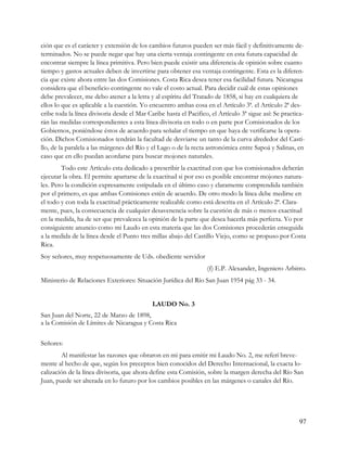 ción que es el carácter y extensión de los cambios futuros pueden ser más fácil y definitivamente de-
terminados. No se puede negar que hay una cierta ventaja contingente en esta futura capacidad de
encontrar siempre la línea primitiva. Pero bien puede existir una diferencia de opinión sobre cuanto
tiempo y gastos actuales deben de invertirse para obtener esa ventaja contingente. Esta es la diferen-
cia que existe ahora entre las dos Comisiones. Costa Rica desea tener esa facilidad futura. Nicaragua
considera que el beneficio contingente no vale el costo actual. Para decidir cuál de estas opiniones
debe prevalecer, me debo atener a la letra y al espíritu del Tratado de 1858, si hay en cualquiera de
ellos lo que es aplicable a la cuestión. Yo encuentro ambas cosa en el Artículo 3ª. el Artículo 2ª des-
cribe toda la línea divisoria desde el Mar Caribe hasta el Pacifico, el Artículo 3ª sigue así: Se practica-
rán las medidas correspondientes a esta línea divisoria en todo o en parte por Comisionados de los
Gobiernos, poniéndose éstos de acuerdo para señalar el tiempo en que haya de verificarse la opera-
ción. Dichos Comisionados tendrán la facultad de desviarse un tanto de la curva alrededor del Casti-
llo, de la paralela a las márgenes del Río y el Lago o de la recta astronómica entre Sapoá y Salinas, en
caso que en ello puedan acordarse para buscar mojones naturales.
        Todo este Artículo esta dedicado a prescribir la exactitud con que los comisionados deberán
ejecutar la obra. El permite apartarse de la exactitud si por eso es posible encontrar mojones natura-
les. Pero la condición expresamente estipulada en el último caso y claramente comprendida también
por el primero, es que ambas Comisiones estén de acuerdo. De otro modo la línea debe medirse en
el todo y con toda la exactitud prácticamente realizable como está descrita en el Artículo 2ª. Clara-
mente, pues, la consecuencia de cualquier desavenencia sobre la cuestión de más o menos exactitud
en la medida, ha de ser que prevalezca la opinión de la parte que desea hacerla más perfecta. Yo por
consiguiente anuncio como mi Laudo en esta materia que las dos Comisiones procederán enseguida
a la medida de la línea desde el Punto tres millas abajo del Castillo Viejo, como se propuso por Costa
Rica.
Soy señores, muy respetuosamente de Uds. obediente servidor
                                                                   (f) E.P. Alexander, Ingeniero Arbitro.
Ministerio de Relaciones Exteriores: Situación Jurídica del Río San Juan 1954 pág 33 - 34.


                                             LAUDO No. 3
San Juan del Norte, 22 de Marzo de 1898,
a la Comisión de Límites de Nicaragua y Costa Rica


Señores:
        Al manifestar las razones que obraron en mi para emitir mi Laudo No. 2, me referí breve-
mente al hecho de que, según los preceptos bien conocidos del Derecho Internacional, la exacta lo-
calización de la línea divisoria, que ahora define esta Comisión, sobre la margen derecha del Río San
Juan, puede ser alterada en lo futuro por los cambios posibles en las márgenes o canales del Río.




                                                                                                        97
 