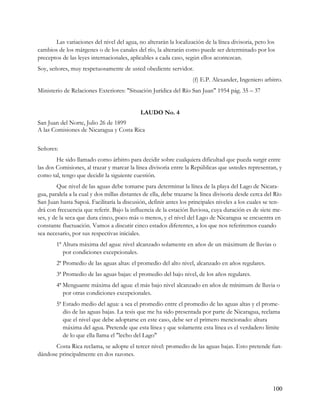 Las variaciones del nivel del agua, no alterarán la localización de la línea divisoria, pero los
cambios de los márgenes o de los canales del río, la alterarán como puede ser determinado por los
preceptos de las leyes internacionales, aplicables a cada caso, según ellos acontezcan.
Soy, señores, muy respetuosamente de usted obediente servidor.
                                                                    (f) E.P. Alexander, Ingeniero arbitro.
Ministerio de Relaciones Exteriores: "Situación Jurídica del Río San Juan" 1954 pág. 35 – 37


                                             LAUDO No. 4
San Juan del Norte, Julio 26 de 1899
A las Comisiones de Nicaragua y Costa Rica


Señores:
        He sido llamado como árbitro para decidir sobre cualquiera dificultad que pueda surgir entre
las dos Comisiones, al trazar y marcar la línea divisoria entre la Repúblicas que ustedes representan, y
como tal, tengo que decidir la siguiente cuestión.
         Que nivel de las aguas debe tomarse para determinar la línea de la playa del Lago de Nicara-
gua, paralela a la cual y dos millas distantes de ella, debe trazarse la línea divisoria desde cerca del Río
San Juan hasta Sapoá. Facilitaría la discusión, definir antes los principales niveles a los cuales se ten-
drá con frecuencia que referir. Bajo la influencia de la estación lluviosa, cuya duración es de siete me-
ses, y de la seca que dura cinco, poco más o menos, y el nivel del Lago de Nicaragua se encuentra en
constante fluctuación. Vamos a discutir cinco estados diferentes, a los que nos referiremos cuando
sea necesario, por sus respectivas iniciales.
        1ª Altura máxima del agua: nivel alcanzado solamente en años de un máximum de lluvias o
           por condiciones excepcionales.
        2ª Promedio de las aguas altas: el promedio del alto nivel, alcanzado en años regulares.
        3ª Promedio de las aguas bajas: el promedio del bajo nivel, de los años regulares.
        4ª Menguante máxima del agua: el más bajo nivel alcanzado en años de mínimum de lluvia o
           por otras condiciones excepcionales.
        5ª Estado medio del agua: a sea el promedio entre el promedio de las aguas altas y el prome-
           dio de las aguas bajas. La tesis que me ha sido presentada por parte de Nicaragua, reclama
           que el nivel que debe adoptarse en este caso, debe ser el primero mencionado: altura
           máxima del agua. Pretende que esta línea y que solamente esta línea es el verdadero límite
           de lo que ella llama el "lecho del Lago"
       Costa Rica reclama, se adopte el tercer nivel: promedio de las aguas bajas. Esto pretende fun-
dándose principalmente en dos razones.




                                                                                                        100
 