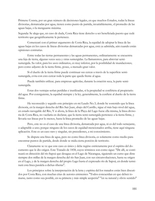 Primera: Consta, por un gran número de decisiones legales, en que muchos Estados, todas la líneas
divisorias, demarcadas por agua, tienen como punto de partida, invariablemente, el promedio de las
aguas bajas, o la menguante máxima.
Segunda: Se alega que, en caso de duda, Costa Rica tiene derecho a ser beneficiada puesto que cede
territorio que geográficamente le pertenece.
       Comenzaré con el primer argumento de Costa Rica, la equidad de adoptar la línea de las
aguas bajas en los casos de líneas divisorias demarcadas por agua, está ya admitida, aún cuando están
opiniones contrarias.
        Entre todas las tierras permanentes y las aguas permanentes, ordinariamente se encuentra
una faja de tierra, algunas veces seca y otras sumergidas. La llamaremos, para abreviar semi-
sumergida. Su valor, para los usos ordinarios, es muy inferior, por la posibilidad de inundaciones;
pero como adjunto de la tierra firme, posee, a menudo gran valor.
       Si el dueño de la tierra firme puede continuar sus cercas a través de la superficie semi-
sumergida, evita con esto cercar toda la parte que queda frente al agua.
       Puede también utilizar, para empresas agrícolas, durante la estación seca, la parte semi-
sumergida.
        Estas dos ventajas serían perdidas e inutilizadas, si la propiedad se confiriera al propietario
del agua. Por consiguiente, la equidad siempre y la ley, generalmente, la confiere al dueño de la tierra
firme.
         He reconocido y seguido este principio en mi Laudo No.3, donde he sostenido que la línea
divisoria, en la margen derecha del Río San Juan, abajo del Castillo, sigue el más bajo nivel del agua,
en estado navegable del Río, Y si ahora, la línea de la Playa del Lago fuese ella misma, la línea diviso-
ria de Costa Rica, no vacilaría en declarar, que la tierra semi-sumergida pertenece a la tierra firme, y
llevaría sus líneas por lo menos, hasta la línea promedio de las aguas bajas.
        Pero, este no es el caso de una línea divisoria, demarcada por agua, ni es del todo semejante,
o adaptable a uno; porque ninguno de los casos de equidad mencionados arriba, tiene aquí ninguna
aplicación. Este es un caso raro y singular, sin precedentes, a mi conocimiento.
       Se disputa una línea de agua, pero no como línea divisoria, es solamente como medio para
encontrar puntos de partida, desde donde se mida cierta porción de territorio.
        Claramente se ve que este caso es único y debe regirse estrictamente por el espíritu del do-
cumento que le dio origen. Este Tratado de 1858, cuyos términos son como sigue: "De allí, se conti-
nuará en dirección del río Sapoá que desagua en el Lago de Nicaragua, siguiendo un curso que diste
siempre dos millas de la margen derecha del río San Juan, con sus circunvoluciones, hasta su origen
en el Lago, y de la margen derecha del propio Lago hasta el expresado río de Sapoá, en donde termi-
nará esta línea paralela a dichas riberas".
        Los principios sobre la interpretación de la letra y espíritu del los tratados están bien discuti-
dos por Costa Rica, con muchas citas de autores eminentes: "Todos concuerdan en que deben to-
marse, tanto como sea posible, en su primera y más simple acepción" "en su natural y obvio sentido"


                                                                                                      101
 