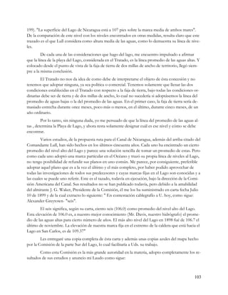 199). "La superficie del Lago de Nicaragua está a 107 pies sobre la marea media de ambos mares".
De la comparación de este nivel con los niveles encontrados en otras medidas, resulta claro que este
trazado es el que Lull considera como altura media de las aguas, como lo demuestra su línea de nive-
les.
         De cada una de las consideraciones que hago del lago, me encuentro impulsado a afirmar
que la línea de la playa del Lago, considerada en el Tratado, es la línea promedio de las aguas altas. Y
colocado desde el punto de vista de la faja de tierra de dos millas de ancho de territorio, llegó siem-
pre a la misma conclusión.
        El Tratado no nos da idea de como debe de interpretarse el objeto de ésta concesión y no
tenemos que adoptar ninguna, ya sea política o comercial. Tenemos solamente que llenar las dos
condiciones establecidas en el Tratado con respecto a la faja de tierra, bajo todas las condiciones or-
dinarias debe ser de tierra y de dos millas de ancho, lo cual no sucedería si adoptásemos la línea del
promedio de aguas bajas o la del promedio de las aguas. En el primer caso, la faja de tierra sería de-
masiado estrecha durante once meses, poco más o menos, en el último, durante cinco meses, de un
año ordinario.
         Por lo tanto, sin ninguna duda, yo me persuado de que la línea del promedio de las aguas al-
tas , determina la Playa de Lago, y ahora resta solamente designar cuál es ese nivel y cómo se debe
encontrar.
         Varios estudios, de la propuesta ruta para el Canal de Nicaragua, además del arriba citado del
Comandante Lull, han sido hechos en los últimos cincuenta años. Cada uno ha encintrado un cierto
promedio del nivel alto del Lago y parece una solución sencilla de tomar un promedio de estas. Pero
como cada uno adoptó una marca particular en el Océano y trazó su propia línea de niveles al Lago,
no tengo posibilidad de refundir sus planos en uno común. Me parece, por consiguiente, preferible
adoptar aquel plano que es a la vez el último y el más completo, por haber podido aprovechar de
todas las investigaciones de todos sus predecesores y cuyas marcas fijas en el Lago son conocidas y a
las cuales se puede uno referir. Este es el tazado, todavía en ejecución, bajo la dirección de la Comi-
sión Americana del Canal. Sus resultados no se han publicado todavía, pero debido a la amabilidad
del almirante J. G. Waker, Presidente de la Comisión, él me los ha suministrado en carta fecha Julio
10 de 1899 y de la cual extracto lo siguiente: " En contestación cablegrafío a U. hoy, como sigue:
Alexander Greytown- "seis".
        El seis significa, según su carta, ciento seis (106.0) como promedio del nivel alto del Lago.
Esta elevación de 106.0 es, a nuestro mejor conocimiento (Mr. Davis, nuestro hidrógrafo) el prome-
dio de las aguas altas para cierto número de años. El más alto nivel del Lago en 1898 fué de 106.7 el
último de noviembre. La elevación de nuestra marca fija en el extremo de la caldera que está hacia el
Lago en San Carlos, es de 109.37"
        Les entregaré una copia completa de ésta carta y además unas copias azules del mapa hecho
por la Comisión de la parte Sur del Lago, lo cual facilitaría a Uds. su trabajo.
        Como esta Comisión es la más grande autoridad en la materia, adopto completamente los re-
sultados de sus estudios y anuncio mi Laudo como sigue:



                                                                                                    103
 