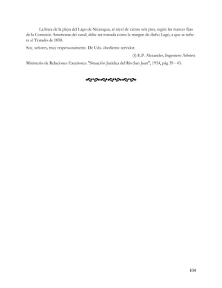 La línea de la playa del Lago de Nicaragua, al nivel de ciento seis pies, según las marcas fijas
de la Comisión Americana del canal, debe ser tomada como la margen de dicho Lago, a que se refie-
re el Tratado de 1858.
Soy, señores, muy respetuosamente. De Uds. obediente servidor.
                                                                 (f) E.P. Alexander, Ingeniero Arbitro.
Ministerio de Relaciones Exteriores: "Situación Jurídica del Río San Juan", 1954, pág 39 - 43.



                                    




                                                                                                    104
 