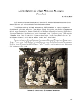 Los Inmigrantes de Origen Alemán en Nicaragua
                                          (Primera Parte)
                                                                                    Por Eddy Kühl


       Este es un esfuerzo para presentar datos generales de la vida de algunos inmigrantes alema-
nes en Nicaragua, por motivo de espacio faltan algunos nombres.
         Estos inmigrantes han aportado positivamente al tejido nacional en muchos campos, por
ejemplo, en el cultivo del café como: Elster, Braun, Balhke. Brockmann. Ingeniería e Infraestructura
del país como: Sonnenstern, Hoecke, Morris, Wiest, Mierisch. Industrialización como: Kuhl, Geyer,
Holmann. Modernización militar como Adam, Uebersezig, Pertz. En la Banca como Tefel, Schmidt.
Educación como Elster, Friedersdorf. Ferretería como Bunge, Pentzke, Lang. Hotelería como Te-
ller, Fiedler. Almacenes como Bosche, Muller, Huper, Wolff, Sengelmann.
       Prensa escrita como Gottel, Heuberger, Schneegans, Kattengel. Música como Tunnermann,
Kruger. Pintura como Vogl, Munkel, Nordalm. Literatura como Rothschuh, Schmidt, Tunnermann.
Medicina como: Wassmer, Seydel, Stadthagen, Fuchs (Vanzetti), y muchos campos más. A continua-
ción parte de su vida y obra.




                           Esposas de inmigrantes alemanes en Nicaragua.




                                                                                                105
 