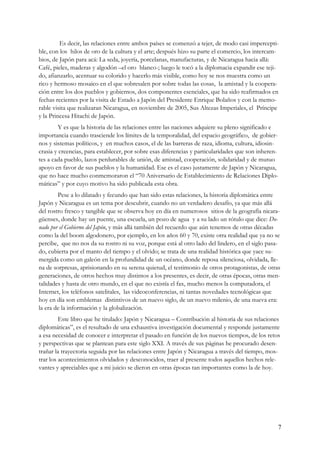 Es decir, las relaciones entre ambos países se comenzó a tejer, de modo casi impercepti-
ble, con los hilos de oro de la cultura y el arte; después hizo su parte el comercio, los intercam-
bios, de Japón para acá: La seda, joyería, porcelanas, manufacturas, y de Nicaragua hacia allá:
Café, pieles, maderas y algodón –el oro blanco-; luego le tocó a la diplomacia expandir ese teji-
do, afianzarlo, acentuar su colorido y hacerlo más visible, como hoy se nos muestra como un
rico y hermoso mosaico en el que sobresalen por sobre todas las cosas, la amistad y la coopera-
ción entre los dos pueblos y gobiernos, dos componentes esenciales, que ha sido reafirmados en
fechas recientes por la visita de Estado a Japón del Presidente Enrique Bolaños y con la memo-
rable visita que realizaran Nicaragua, en noviembre de 2005, Sus Altezas Imperiales, el Príncipe
y la Princesa Hitachi de Japón.
         Y es que la historia de las relaciones entre las naciones adquiere su pleno significado e
importancia cuando trasciende los límites de la temporalidad, del espacio geográfico, de gobier-
nos y sistemas políticos, y en muchos casos, el de las barreras de raza, idioma, cultura, idiosin-
crasia y creencias, para establecer, por sobre esas diferencias y particularidades que son inheren-
tes a cada pueblo, lazos perdurables de unión, de amistad, cooperación, solidaridad y de mutuo
apoyo en favor de sus pueblos y la humanidad. Ese es el caso justamente de Japón y Nicaragua,
que no hace mucho conmemoraron el “70 Aniversario de Establecimiento de Relaciones Diplo-
máticas” y por cuyo motivo ha sido publicada esta obra.
        Pese a lo dilatado y fecundo que han sido estas relaciones, la historia diplomática entre
Japón y Nicaragua es un tema por descubrir, cuando no un verdadero desafío, ya que más allá
del rostro fresco y tangible que se observa hoy en día en numerosos sitios de la geografía nicara-
güenses, donde hay un puente, una escuela, un pozo de agua y a su lado un rótulo que dice: Do-
nado por el Gobierno del Japón, y más allá también del recuerdo que aún tenemos de otras décadas
como la del boom algodonero, por ejemplo, en los años 60 y 70, existe otra realidad que ya no se
percibe, que no nos da su rostro ni su voz, porque está al otro lado del lindero, en el siglo pasa-
do, cubierta por el manto del tiempo y el olvido; se trata de una realidad histórica que yace su-
mergida como un galeón en la profundidad de un océano, donde reposa silenciosa, olvidada, lle-
na de sorpresas, aprisionando en su serena quietud, el testimonio de otros protagonistas, de otras
generaciones, de otros hechos muy distintos a los presentes, es decir, de otras épocas, otras men-
talidades y hasta de otro mundo, en el que no existía el fax, mucho menos la computadora, el
Internet, los teléfonos satelitales, las videoconferencias, ni tantas novedades tecnológicas que
hoy en día son emblemas distintivos de un nuevo siglo, de un nuevo milenio, de una nueva era:
la era de la información y la globalización.
         Este libro que he titulado: Japón y Nicaragua – Contribución al historia de sus relaciones
diplomáticas”, es el resultado de una exhaustiva investigación documental y responde justamente
a esa necesidad de conocer e interpretar el pasado en función de los nuevos tiempos, de los retos
y perspectivas que se plantean para este siglo XXI. A través de sus páginas he procurado desen-
trañar la trayectoria seguida por las relaciones entre Japón y Nicaragua a través del tiempo, mos-
trar los acontecimientos olvidados y desconocidos, traer al presente todos aquellos hechos rele-
vantes y apreciables que a mi juicio se dieron en otras épocas tan importantes como la de hoy.




                                                                                                  7
 