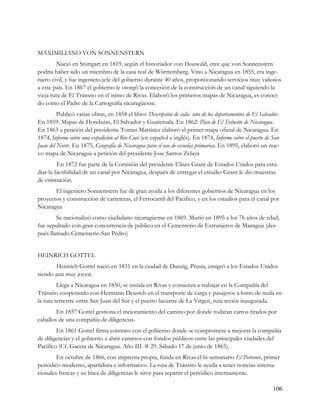 MAXIMILIANO VON SONNENSTERN
        Nació en Stuttgart en 1819, según el historiador von Houwald, cree que von Sonnenstern
podría haber sido un miembro de la casa real de Württemberg. Vino a Nicaragua en 1855, era inge-
niero civil, y fue ingeniero jefe del gobierno durante 40 años, proporcionando servicios muy valiosos
a este país. En 1867 el gobierno le otorgó la concesión de la construcción de un canal siguiendo la
vieja ruta de El Tránsito en el istmo de Rivas. Elaboró los primeros mapas de Nicaragua, es conoci-
do como el Padre de la Cartografía nicaragüense.
         Publicó varias obras, en 1858 el libro: Descripción de cada uno de los departamentos de El Salvador.
En 1859: Mapas de Honduras, El Salvador y Guatemala. En 1862: Plan de El Tránsito de Nicaragua.
En 1863 a petición del presidente Tomas Martínez elaboró el primer mapa oficial de Nicaragua. En
1874, Informe sobre una expedición al Río Coco (en español e inglés). En 1874, Informe sobre el puerto de San
Juan del Norte. En 1875, Geografía de Nicaragua para el uso de escuelas primarias. En 1895, elaboró un nue-
vo mapa de Nicaragua a petición del presidente Jose Santos Zelaya
         En 1872 fue parte de la Comisión del presidente Ulises Grant de Estados Unidos para estu-
diar la factibilidad de un canal por Nicaragua, después de entregar el estudio Grant le dio muestras
de estimación.
       El ingeniero Sonnenstern fue de gran ayuda a los diferentes gobiernos de Nicaragua en los
proyectos y construcción de carreteras, el Ferrocarril del Pacifico, y en los estudios para el canal por
Nicaragua
        Se nacionalizó como ciudadano nicaragüense en 1869. Murió en 1895 a los 76 años de edad,
fue sepultado con gran concurrencia de público en el Cementerio de Extranjeros de Managua (des-
pués llamado Cementerio San Pedro)


HEINRICH GOTTEL
        Heinrich Gottel nació en 1831 en la ciudad de Danzig, Prusia, emigró a los Estados Unidos
siendo aun muy joven.
         Llega a Nicaragua en 1850, se instala en Rivas y comienza a trabajar en la Compañía del
Tránsito cooperando con Hermann Deustch en el transporte de carga y pasajeros a lomo de mula en
la ruta terrestre entre San Juan del Sur y el puerto lacustre de La Virgen, ruta recién inaugurada.
        En 1857 Gottel gestiona el mejoramiento del camino por donde rodaran carros tirados por
caballos de una compañía de diligencias.
        En 1861 Gottel firma contrato con el gobierno donde se compromete a mejorar la compañía
de diligencias y el gobierno a abrir caminos con fondos públicos entre las principales ciudades del
Pacífico (Cf. Gaceta de Nicaragua. Año III. # 29. Sábado 17 de junio de 1865).
        En octubre de 1866, con imprenta propia, funda en Rivas el bi-semanario El Porvenir, primer
periódico moderno, apartidista e informativo. La ruta de Tránsito le ayuda a tener noticias interna-
cionales frescas y su línea de diligencias le sirve para repartir el periódico internamente.

                                                                                                          106
 