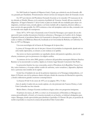 En 1869 funda la Compañía de Diligencias Gottel y Tejada, que cubriría la ruta de Granada a Ri-
vas, pasando por Nandaime. Posteriormente ofreció servicio de transporte diario de Granada a León
        En 1871 por decreto del Presidente Fernando Guzmán se le conceden 195 manzanas de tie-
rra ubicada en Nindirí, Masaya, en la carretera al poblado de Veracruz. Instaló allí una estación de
diligencias. Al lugar le llamaron Valle de Gottel, su plan era fundar allí una ciudadela para alojar a in-
migrantes, construyó casas, escuela, iglesia y un hotel, traslado allí su imprenta, diversos talleres, y
puso servicio de agua potable. En 1874 comienza a tirar mil ejemplares cada tres días, contando con
un mercado más amplio de suscriptores.
        Entre 1873 y 1874 viajó a Guatemala como Cónsul de Nicaragua y por espacio de un año
aprovechó para estudiar documentos históricos referentes a Nicaragua en el archivo de la Antigua
Capitanía General, el presidente Barrios de Guatemala le obsequió los documentos originales, los
cuales se hallan en la Biblioteca Bancroft, localizada en la Universidad de Berkeley en California. Fa-
llece en 1875 en Managua.
        Una nota necrológica de la Gaceta de Nicaragua de la época dice:
       La prensa de Nicaragua debe estar de luto pues el decano de los periodistas ha desaparecido, dejando entre no-
      sotros huellas imperecederas, no obstante su corta residencia en la república
        Sus restos no fueron permitidos ser sepultados dentro del panteón capitalino, sino en las
afueras, extramuros, por no pertenecer a la religión católica.
       A comienzo de los años 2000, gracias a esfuerzos del periodista masatepino Roberto Sánchez
Ramírez se ha reconstruido su tumba y lápida en el mismo lugar llamado Cementerio San Pedro.
        La procesión fúnebre fue muy concurrida, asistió el Presidente de la República Vicente Cua-
dra, varios ministros y el cuerpo militar vestido de uniforme, varios senadores y diputados, diplomá-
ticos y personas más notables de la capital.
        Gottel fue el fundador de una de las primeras imprentas en la Nicaragua independiente, y el
diario El Porvenir, uno de los primeros diarios del país, donde dio muestras de libertad de expresión,
y donde colaboraron grandes escritores contemporáneos
        La Gaceta #3 del 16 de enero de 1875, en sus páginas 390 y 31 dice:
      Antes de sepultar el cadáver dio una oración conforme a los ritos protestante don Francisco Deshon y el señor
      Fabio Carnevallini una breve elocución
        Rubén Darío y Enrique Guzmán escribieron elogios sobre este progresista inmigrante.
         El primero de marzo, de 2005, se colocó en el monumento al Periodista en Managua una
estatua personificando a Gottel, se le muestra montado en un burrito, su habitual cabalgadura para
viajar a Managua, donde aprovechaba para distribuir el periódico El Porvenir. De pies, en posición de
recibir el periódico se muestra la estatua del periodista Fabio Carnevallini




                                                                                                                 107
 