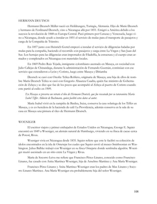 HERMANN DEUTSCH
       Hermann Deutsch Müller nació en Heildrungen, Turingia, Alemania. Hijo de Marie Deutsch
y hermano de Ferdinand Deutsch, vino a Nicaragua allá por 1851. Emigró a América debido a los
sucesos la revolución de 1848 en Europa Central. Pasó primero por Curazao y Venezuela, luego vi-
no a Nicaragua, donde ayudó a instalar en 1851 el servicio de mulas para el transporte de pasajeros y
carga de la Compañía de Tránsito.
       En 1857 junto con Heinrich Gottel empezó a instalar el servicio de diligencias haladas por
mulas para la compañía, haciendo el recorrido con pasajeros y carga entre La Virgen y San Juan del
Sur. Los herrajes para las diligencias eran importados de Filadelfia, la estructura y el cuerpo eran ar-
mados y completados en Nicaragua con materiales locales.
        En 1869 Pedro Ruiz Tejada, inmigrante colombiano asentado en Masaya, en sociedad con
Julio Callejas de Chinandega, durante la administración de Fernando Guzmán, continúan con ese
servicio que extendieron a León y Corinto, luego entre Masaya y Diriamba
        Deutsch se casó con Onofre Telica Robleto, originaria de Masaya, una hija de ellos de nom-
bre María Deutsch Telica se casó con Gregorio Abaunza Cuadra, quién fue ministro de Goberna-
ción de Zelaya y se dice que fue de los pocos que acompañó al Zelaya al puerto de Corinto cuando
este partió al exilio en 1909.
      En Masaya se preserva un retrato el óleo de Hermann Deutsch, que fue rescatado por su tataranieta María
      Isabel Tiffer Alduvin de Bachmann, quien facilitó estos datos al autor.
        María Isabel vivió en la campiña de Basilea, Suiza, conserva la casa solariega de los Tiffer en
Masaya, y es co-heredera de la hacienda de café La Providencia, además conserva en la sala de su
casa en Masaya una pintura al óleo de Hermann Deutsch.


WOENIGER
       El escritor viajero y primer embajador de Estados Unidos en Nicaragua, George E. Squier
encontró en 1849 a Woeniger, un alemán natural de Hamburgo, viviendo en su finca de cacao cerca
de Potosí, Rivas.
        Woeniger vivía en Nicaragua desde 1835. Squier refiere que este le facilitó su colección de
ídolos encontrados en la isla de Ometepe los cuales que Squier envió al museo Smithsonian en Was-
hington. Julius Balhke trabajó con Woeniger en su finca Omepete donde sembraba algodón. Woeni-
ger murió asesinado en un sitio entre La Virgen y Rivas.
        María de Socorro Leiva me refiere que Francisco Pérez-Linares, conocido como Francisco
Linares, fue casado con Anita Martínez Woeniger, hija de Anselmo Martínez y Ana María Woeniger.
        Francisco Pérez Linares y Anita Martínez Woeniger eran los padres de Max Linares y Soco-
rro Linares Martínez. Ana María Woeniger era probablemente hija del señor Woeniger.




                                                                                                            108
 