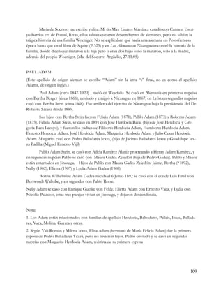 María de Socorro me escribe y dice: Mi tío Max Linares Martínez casado con Carmen Urcu-
yo Barrios era de Potosí, Rivas, ellos sabían que eran descendientes de alemanes, pero no sabían la
trágica historia de esa familia Woeniger. No se explicaban qué hacia una alemana en Potosí en esa
época hasta que en el libro de Squire (P.325) y en Los Alemanes en Nicaragua encontré la historia de la
familia, donde dicen que mataron a la hija pero o eran dos hijas o no la mataron, solo a la madre,
además del propio Woeniger. (Ma. del Socorro Argüello, 27.11.05)


PAUL ADAM
(Este apellido de origen alemán se escribe “Adam” sin la letra “s” final, no es como el apellido
Adams, de origen inglés.)
       Paul Adam (circa 1847-1920) , nació en Westfalia. Se casó en Alemania en primeras nupcias
con Bertha Berger (circa 1866), enviudó y emigró a Nicaragua en 1867, en León en segundas nupcias
casó con Bertha Stein (circa1868). Fue artillero del ejército de Nicaragua bajo la presidencia del Dr.
Roberto Sacasa desde 1889.
        Sus hijos con Bertha Stein fueron Felicia Adam (1871), Pablo Adam (1873) y Roberto Adam
(1875). Felicia Adam Stein, se casó en 1891 con José Herdocia Baca, (hijo de José Herdocia y Gre-
goria Baca Lacayo), y fueron los padres de Filiberto Herdocia Adam, Humberto Herdocia Adam,
Ernesto Herdocia Adam, José Herdocia Adam, Margarita Herdocia Adam y Julio Cesar Herdocia
Adam. Margarita casó con Pedro Balladares Icaza, (hijo de Jacinto Balladares Icaza y Guadalupe Ica-
za Padilla (Miguel Ernesto Vijil)
        Pablo Adam Stein, se casó con Adela Ramírez Alaniz procreando a Henry Adam Ramírez, y
en segundas nupcias Pablo se casó con Maura Gadea Zeledón (hija de Pedro Gadea). Pablo y Maura
están enterrados en Jinotega. Hijos de Pablo con Maura Gadea Zeledón: Jaime, Bertha (*1892),
Nelly (1902), Elietta (1907) y Lydia Adam Gadea (1908)
      Bertha Wilhelmine Adam Gadea nacida el 6 Junio 1892 se casó con el conde Luis Emil von
Berswordt Walrabe, y en segundas con Pablo Reese.
Nelly Adam se casó con Enrique Guelke von Felde, Elietta Adam con Ernesto Vaca, y Lydia con
Nicolás Palacios, estas tres parejas vivían en Jinotega, y dejaron descendencia.


Nota:
1. Los Adam están relacionados con familias de apellido Herdocia, Baltodano, Pallais, Icaza, Ballada-
res, Vaca, Molina, Guerra y otras.
2. Según Yali Román y Milena Icaza, Elisa Adam (hermana de María Felicia Adam) fue la primera
esposa de Pedro Balladares Ycaza, pero no tuvieron hijos. Pedro enviudó y se casó en segundas
nupcias con Margarita Herdocia Adam, sobrina de su primera esposa




                                                                                                    109
 