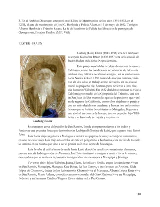 3. En el Archivo Diocesano encontré en el Libro de Matrimonios de los años 1891-1892, en el
F20R, el acta de matrimonio de José C. Herdocia y Felicia Adam, el 19 de mayo de 1892. Testigos:
Alberto Herdocia y Tránsito Sacasa. La fe de bautismo de Felicia fue librada en la parroquia de
Georgetown, Estados Unidos. (M.E. Vijil)


ELSTER -BRAUN


                                               Ludwig (Luis) Elster (1814-1916) era de Hannover,
                                        su esposa Katharina Braun (1830-1887) era de la ciudad de
                                        Baden Baden en la Selva Negra alemana.
                                                 Esta pareja oyó hablar del descubrimiento de oro en
                                        California, como las condiciones económicas de Alemania
                                        estaban muy difíciles decidieron emigrar, así se embarcaron
                                        hacia Nueva Yok en 1850 buscando nuevos rumbos, vivie-
                                        ron allí dos años, él trabajó como cerrajero, en esa ciudad
                                        murió su pequeño hijo Marcus, pero tuvieron a otro niño
                                        que llamaron Wilhelm. En 1852 deciden continuar su viaje a
                                        California por medio de la Compañía del Tránsito, una vez
                                        en San Juan del Sur oyeron las quejas de pasajeros que vení-
                                        an de regreso de California, como ellos viajaban en pareja y
                                        con un niño decidieron quedarse, y buscar oro en las minas
                                        de oro que se habían descubierto en Matagalpa, llegaron a
                                        esta ciudad en carreta de bueyes, con su pequeño hijo WIil-
                                        helm y su banco de cerrajería y carpintería.
            Ludwig Elster
       Se asentaron cerca del pueblo de San Ramón, donde compraron tierras a los indios y
fundaron una pequeña finca que denominaron Ludwigwald (Bosque de Luis), que la gente local llamó
Lima. Luis hacia viajes regulares a Managua a vender sus pepitas de oro y a comprar suministros,
en uno de esos viajes Luis trajo una arroba de café en pergamino a Katharina, ésta en vez de tostarlo
lo sembró en su huerto que vino a ser el primer café en el norte de Nicaragua.
       Luis llevaba el café a lomo de mula hasta León donde lo vendía a comerciantes alemanes,
porque su café había gustado en Alemania, los Elster invitaron a amigos a venir y hacer lo mismo,
eso ayudó a que se realizara la posterior inmigración centroeuropea a Matagalpa y Jinotega.
       Tuvieron cinco hijos: Wilhelm, Juana, Elena, Leónidas y Emilia, cuyos descendientes viven
en San Ramón, Matagalpa, Managua, Cua-Bocay, La Paz Centro, y en el estado de Arizona. Elida
López de Chamorro, dueña de los Laboratorios Cherrosi vive el Managua, Alberto López Ester vive
en San Ramón, Masie Aldana, conocida cantante contralto del Coro Nacional vive en Matagalpa,
Federico y su hermana Catalina Wagner Elster vivían en La Paz Centro.




                                                                                                 110
 