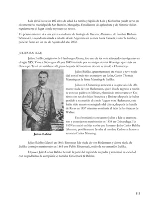 Luis vivió hasta los 102 años de edad. La tumba y lápida de Luis y Katharina puede verse en
el cementerio municipal de San Ramón, Matagalpa. Estudiantes de agricultura y de historia visitan
regularmente el lugar donde reposan sus restos.
Yo personalmente vi a una joven estudiante de biología de Bavaria, Alemania, de nombre Bárbara
Schroeder, viajando montada a caballo desde Argentina en su ruta hasta Canadá, visitar la tumba y
ponerle flores en un día de Agosto del año 2002.


JULIUS BAHLKE
         Julius Bahlke, originario de Hamburgo-Altona, fue uno de los más adinerados inmigrantes en
el siglo XIX. Vino a Nicaragua allí por 1849 invitado por su amigo alemán Woeniger que vivía en
Ometepe. Trató de instalarse allí, pero después del asesinato de este se mudó a Chinandega.
                                              Julius Bahlke, aparentemente era viudo y tuvo socie-
                                       dad con el más rico extranjero en León, Carlos Thomas
                                       Manning en la firma Manning & Bahlke.
                                               Julius en Chinandega conoció a la agraciada Ida Alt-
                                       mann viuda de von Hedemann, quien iba de regreso a reunir-
                                       se con sus padres en México, planeando embarcarse en Co-
                                       rinto con sus dos hijas Franzisca y Dolores después de haber
                                       perdido a su marido el conde August von Hedemann, este
                                       había sido muerto contagiado del cólera, después de batalla
                                       de Rivas en 1857 mientras combatía al lado de las fuerzas de
                                       Walker.
                                               En el romántico encuentro Julius e Ida se enamora-
                                       ron y contrajeron matrimonio en 1858 en Chinandega. En
                                       1859 les nació un hijo varón que llamaron Julio Carlos Bahlke
                                       Altmann, posiblemente llevaba el nombre Carlos en honor a
            Julius Bahlke              su socio Carlos Manning.


       Julius Bahlke falleció en 1860. Entonces Ida viuda de von Hedemann y ahora viuda de
Bahlke contrajo matrimonio en 1861 con Pablo Eisenstuck, socio de su exmarido Bahlke.
       El joven Julio Carlos Bahlke heredó la parte del capital de su padre y continuó la sociedad
con su padrastro, la compañía se llamaba Einsentuck & Bahlke.




                                                                                                 111
 