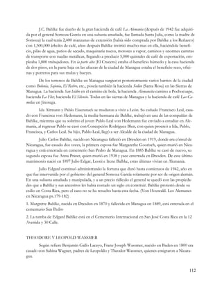 J.C. Bahlke fue dueño de la gran hacienda de café La Alemania (después de 1942 fue adquiri-
da por el general Somoza García en una subasta amañada, fue llamada Santa Julia, como la madre de
Somoza) la cual tenía 2,400 manzanas de extensión (había sido comprada por Bahlke a los Reñazco)
con 1,500,000 árboles de café, años después Bahlke invirtió mucho mas en ella, haciéndole benefi-
cio, pilas de agua, patios de secado, maquinaria nueva, motores a vapor, caminos y enormes carretas
de transporte con ruedas metálicas, llegando a producir 5,000 quintales de café de exportación, em-
pleaba 1,800 trabajadores. En la parte alta (El Crucero) estaba el beneficio húmedo y la casa hacienda
de dos pisos, en la parte baja en las afueras de la ciudad de Managua estaba el beneficio seco, ofici-
nas y potreros para sus mulas y bueyes.
        De los terrenos de Bahlke en Managua surgieron posteriormente varios barrios de la ciudad
como Bolonia, Sajonia, El Retiro, etc., poseía también la hacienda Sedán (Santa Rosa) en las Sierras de
Managua. La hacienda San Isidro en el camino de bola, la hacienda Alemancita camino a Pochocuape,
hacienda La Flor, hacienda El Silencio. Todas en las sierras de Managua y la hacienda de café Las Ca-
melias en Jinotega.
       Ida Altmann y Pablo Eisenstuck se mudaron a vivir a León. Su cuñado Francisco Leal, casa-
do con Francisca von Hedemann, la media-hermana de Bahlke, trabajó en una de las compañías de
Bahlke, mientras que su sobrino el joven Pablo Leal von Hedemann fue enviado a estudiar en Ale-
mania, al regresar Pablo se casó con Concepción Rodríguez Blen, con quien procreó a Ida, Pablo,
Francisca, y Carlos Leal. Su hijo, Pablo Leal, llegó a ser Alcalde de la ciudad de Managua.
        Julio Carlos Bahlke, nacido en Nicaragua falleció en Dresden en 1919, donde era cónsul de
Nicaragua, fue casado dos veces, la primera esposa fue Margarethe Goorisch, quien murió en Nica-
ragua y está enterrada en cementerio San Pedro de Managua. En 1885 Bahlke se casó de nuevo, su
segunda esposa fue Anna Prater, quien murió en 1938 y yace enterrada en Dresden. De este último
matrimonio nació en 1897 Julio Edgar, Leoni e Irene Balhke, estas últimas vivían en Alemania.
        Julio Edgard continuó administrando la fortuna que duró hasta comienzos de 1942, año en
que fue intervenida por el gobierno del general Somoza García solamente por ser de origen alemán.
En una subasta amañada y manipulada, y a un precio ridículo el general se quedó con las propieda-
des que a Bahlke y sus ancestros les había costado un siglo en construir. Bahlke protestó desde su
exilio en Costa Rica, pero el caso no se ha resuelto hasta esta fecha. (Von Houwald. Los Alemanes
en Nicaragua ps.179-182)
1. Margrette Bahlke, nacida en Dresden en 1870 y fallecida en Managua en 1889, está enterada en el
cementerio San Pedro
2. La tumba de Edgard Bahlke está en el Cementerio Internacional en San José Costa Rica en la 12
Avenida y 30 Calle.


THEODORE Y LEOPOLD WASSMER
       Según refiere Benjamín Gallo Lacayo, Franz Joseph Wassmer, nacido en Baden en 1800 era
casado con Sabina Wagner, padres de Leopoldo y Theodor Wassmer, quienes emigraron a Nicara-
gua.


                                                                                                    112
 
