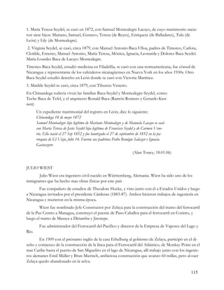 1. María Teresa Seydel, se casó en 1872, con Samuel Montealegre Lacayo, de cuyo matrimonio nacie-
ron siete hijos: Mariano, Samuel, Gustavo, Teresa (de Reyes), Enriqueta (de Balladares), Tula (de
León) y Lily (de Montealegre).
2. Virginia Seydel, se casó, circa 1879, con Manuel Antonio Baca Ulloa, padres de Timoteo, Carlota,
Clotilde, Ernesto, Manuel Antonio, María Teresa, Mónica, Ignacia, Leonarda y Dolores Baca Seydel.
María Lourdes Baca de Lacayo Montealegre.
Timoteo Baca Seydel, estudió medicina en Filadelfia, se casó con una norteamericana, fue cónsul de
Nicaragua y representante de los cafetaleros nicaragüenses en Nueva York en los años 1930s. Otro
Baca Seydel estudió derecho en León donde se casó con Victoria Martínez.
3. Matilde Seydel se casó, circa 1879, con Tiburcio Venerio.
En Chinandega todavía viven las familias Baca-Seydel y Montealegre-Seydel, como:
Teche Baca de Tefel, y el arquitecto Ronald Baca (Ramón Romero y Gerardo Ken-
nett)
       Un expediente matrimonial del registro en León, dice lo siguiente:
       Chinandega 18 de mayo 1872
       Samuel Montealegre hijo legítimo de Mariano Montealegre y de Manuela Lacayo se casó
       con María Teresa de Jesús Seydel hija legítima de Francisco Seydel y de Carmen Vene-
       rio. Ella nació el 27 Sep 1852 y fue bautizada el 27 de septiembre de 1852 en la pa-
       rroquia de El Viejo, folio 14. Fueron sus padrinos Pedro Remigio Salazar e Ignacia
       Gasteazoro
                                                                      (Alan Toney, 18.01.06)


JULIO WIEST
       Julio Wiest era ingeniero civil nacido en Württemberg, Alemania. Wiest ha sido uno de los
inmigrantes que ha hecho mas obras físicas por este país
       Fue compañero de estudios de Theodore Hocke, y vino junto con él a Estados Unidos y luego
a Nicaragua invitados por el presidente Cárdenas (1883-87). Ambos hicieron trabajos de ingeniería en
Nicaragua y murieron en la misma época.
        Wiest fue nombrado Jefe Constructor por Zelaya para la construcción del tramo del ferrocarril
de la Paz Centro a Managua, construyó el puente de Paso Caballos para el ferrocarril en Corinto, y
luego el tramo de Masaya a Diriamba y Jinotepe.
         Fue administrador del Ferrocarril del Pacífico y director de la Empresa de Vapores del Lago y
Río.
        En 1909 con el préstamo inglés de la casa Ethelburg al gobierno de Zelaya, participó en el di-
seño y comienzo de la construcción de la línea para el Ferrocarril del Atlántico, de Monkey Point en el
mar Caribe hasta el puerto de San Miguelito en el lago de Nicaragua, allí trabajo junto con los ingenie-
ros alemanes Emil Müller y Brun Mierisch, ambiciosa construcción que avanzo 60 millas, pero al caer
Zelaya quedo abandonado en la selva.

                                                                                                  115
 