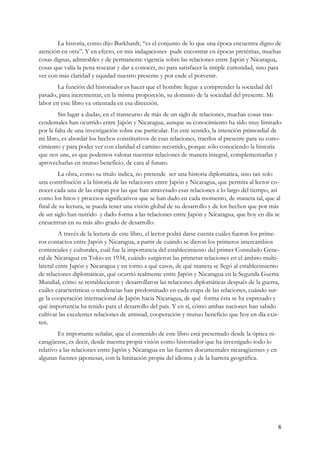 La historia, como dijo Burkhardt, “es el conjunto de lo que una época encuentra digno de
atención en otra”. Y en efecto, en mis indagaciones pude encontrar en épocas pretéritas, muchas
cosas dignas, admirables y de permanente vigencia sobre las relaciones entre Japón y Nicaragua,
cosas que valía la pena rescatar y dar a conocer, no para satisfacer la simple curiosidad, sino para
ver con más claridad y equidad nuestro presente y por ende el porvenir.
        La función del historiador es hacer que el hombre llegue a comprender la sociedad del
pasado, para incrementar, en la misma proporción, su dominio de la sociedad del presente. Mi
labor en este libro va orientada en esa dirección.
        Sin lugar a dudas, en el transcurso de más de un siglo de relaciones, muchas cosas tras-
cendentales han ocurrido entre Japón y Nicaragua, aunque su conocimiento ha sido muy limitado
por la falta de una investigación sobre ese particular. En este sentido, la intención primordial de
mi libro, es abordar los hechos constitutivos de esas relaciones, traerlos al presente para su cono-
cimiento y para poder ver con claridad el camino recorrido, porque sólo conociendo la historia
que nos une, es que podemos valorar nuestras relaciones de manera integral, complementarlas y
aprovecharlas en mutuo beneficio, de cara al futuro.
        La obra, como su título indica, no pretende ser una historia diplomática, sino tan solo
una contribución a la historia de las relaciones entre Japón y Nicaragua, que permita al lector co-
nocer cada una de las etapas por las que han atravesado esas relaciones a lo largo del tiempo, así
como los hitos y procesos significativos que se han dado en cada momento, de manera tal, que al
final de su lectura, se pueda tener una visión global de su desarrollo y de los hechos que por más
de un siglo han nutrido y dado forma a las relaciones entre Japón y Nicaragua, que hoy en día se
encuentran en su más alto grado de desarrollo.
         A través de la lectura de este libro, el lector podrá darse cuenta cuáles fueron los prime-
ros contactos entre Japón y Nicaragua, a partir de cuándo se dieron los primeros intercambios
comerciales y culturales, cuál fue la importancia del establecimiento del primer Consulado Gene-
ral de Nicaragua en Tokio en 1934, cuándo surgieron las primeras relaciones en el ámbito multi-
lateral entre Japón y Nicaragua y en torno a qué casos, de qué manera se llegó al establecimiento
de relaciones diplomáticas, qué ocurrió realmente entre Japón y Nicaragua en la Segunda Guerra
Mundial, cómo se restablecieron y desarrollaron las relaciones diplomáticas después de la guerra,
cuáles características o tendencias han predominado en cada etapa de las relaciones, cuándo sur-
ge la cooperación internacional de Japón hacia Nicaragua, de qué forma ésta se ha expresado y
qué importancia ha tenido para el desarrollo del país. Y en sí, cómo ambas naciones han sabido
cultivar las excelentes relaciones de amistad, cooperación y mutuo beneficio que hoy en día exis-
ten.
        Es importante señalar, que el contenido de este libro está presentado desde la óptica ni-
caragüense, es decir, desde nuestra propia visión como historiador que ha investigado todo lo
relativo a las relaciones entre Japón y Nicaragua en las fuentes documentales nicaragüenses y en
algunas fuentes japonesas, con la limitación propia del idioma y de la barrera geográfica.




                                                                                                    8
 