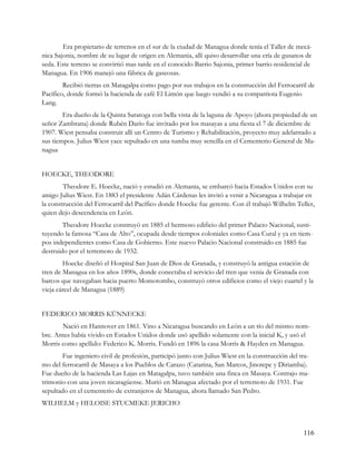 Era propietario de terrenos en el sur de la ciudad de Managua donde tenía el Taller de mecá-
nica Sajonia, nombre de su lugar de origen en Alemania, allí quiso desarrollar una cría de gusanos de
seda. Este terreno se convirtió mas tarde en el conocido Barrio Sajonia, primer barrio residencial de
Managua. En 1906 manejó una fábrica de gaseosas.
        Recibió tierras en Matagalpa como pago por sus trabajos en la construcción del Ferrocarril de
Pacífico, donde formó la hacienda de café El Limón que luego vendió a su compatriota Eugenio
Lang.
        Era dueño de la Quinta Saratoga con bella vista de la laguna de Apoyo (ahora propiedad de un
señor Zambrana) donde Rubén Darío fue invitado por los masayas a una fiesta el 7 de diciembre de
1907. Wiest pensaba construir allí un Centro de Turismo y Rehabilitación, proyecto muy adelantado a
sus tiempos. Julius Wiest yace sepultado en una tumba muy sencilla en el Cementerio General de Ma-
nagua


HOECKE, THEODORE
        Theodore E. Hoecke, nació y estudió en Alemania, se embarcó hacia Estados Unidos con su
amigo Julius Wiest. En 1883 el presidente Adán Cárdenas les invitó a venir a Nicaragua a trabajar en
la construcción del Ferrocarril del Pacífico donde Hoecke fue gerente. Con él trabajó Wilhelm Teller,
quien dejo descendencia en León.
        Theodore Hoecke construyó en 1885 el hermoso edificio del primer Palacio Nacional, susti-
tuyendo la famosa “Casa de Alto”, ocupada desde tiempos coloniales como Casa Cural y ya en tiem-
pos independientes como Casa de Gobierno. Este nuevo Palacio Nacional construido en 1885 fue
destruido por el terremoto de 1932.
        Hoecke diseñó el Hospital San Juan de Dios de Granada, y construyó la antigua estación de
tren de Managua en los años 1890s, donde conectaba el servicio del tren que venia de Granada con
barcos que navegaban hacia puerto Momotombo, construyó otros edificios como el viejo cuartel y la
vieja cárcel de Managua (1889)


FEDERICO MORRIS KÜNNECKE
       Nació en Hannover en 1861. Vino a Nicaragua buscando en León a un tío del mismo nom-
bre. Antes había vivido en Estados Unidos donde usó apellido solamente con la inicial K, y usó el
Morris como apellido: Federico K. Morris. Fundó en 1896 la casa Morris & Hayden en Managua.
       Fue ingeniero civil de profesión, participó junto con Julius Wiest en la construcción del tra-
mo del ferrocarril de Masaya a los Pueblos de Carazo (Catarina, San Marcos, Jinotepe y Diriamba).
Fue dueño de la hacienda Las Lajas en Matagalpa, tuvo también una finca en Masaya. Contrajo ma-
trimonio con una joven nicaragüense. Murió en Managua afectado por el terremoto de 1931. Fue
sepultado en el cementerio de extranjeros de Managua, ahora llamado San Pedro.
WILHELM y HELOISE STUCMEKE JERICHO



                                                                                                  116
 